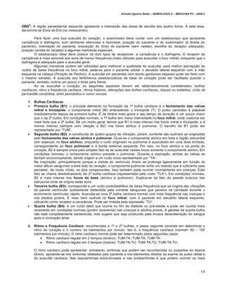 Arlindo Ugulino Netto – SEMIOLOGIA II – MEDICINA P5 – 2009.2



    5
OBS : A regiƒo paraesternal esquerda apresenta a interse‚ƒo das ˆreas de asculta dos quatro focos. A esta ˆrea,
denomina-se Zona de Erb (ou mesocˆrdio).

        Para fazer uma boa ausculta do cora‚ƒo, o examinador deve contar com um estetosc•pio que apresente
camp‡nula e diafragma, som ambiente silencioso e favorˆvel, posi‚ƒo do paciente e do examinador (€ direita do
paciente), orienta‚ƒo do paciente, exposi‚ƒo do t•rax do paciente (sem vestes), escolha do receptor adequado,
posi‚ƒo correta do receptor e algumas manobras especiais.
        O estetosc•pio ideal deve possuir os dois tipos de receptores: a camp‡nula e o diafragma. O receptor da
camp‡nula … mais sens‰vel aos sons de menor frequ„ncia (mais utilizado para auscultar o foco mitral), enquanto que o
diafragma … adequado para a ausculta geral.
        Algumas manobras podem ser utilizadas para melhorar a qualidade da ausculta: para melhor percep‚ƒo de
ru‰dos de baixa frequ„ncia no foco mitral, pede-se para o paciente adotar o dec•bito lateral esquerdo com a mƒo
esquerda na cabe‚a (Posição de Pachon). A ausculta em pacientes com tecido gorduroso espesso pode ser feito com
o mesmo sentado. A ausculta dos fen‹menos estetoac•sticos da base do cora‚ƒo pode ser facilitada quando o
paciente, sentado, inclina um pouco o t•rax para frente.
        Ao se auscultar o cora‚ƒo, os seguintes aspectos devem ser sistematicamente considerados: bulhas
cardíacas, ritmo e frequência cardíaca, ritmos tríplices, alterações das bulhas cardíacas, cliques ou estalidos, ruído da
pericardite constritiva, atrito pericárdico e rumor venoso.

    1.   Bulhas Cardíacas
        Primeira bulha (B1): o principal elemento na forma‚ƒo da 1“ bulha card‰aca … o fechamento das valvas
         mitral e tricúspide, o componente mitral (M) antecedendo o tric•spide (T). O pulso carot‰deo … palpˆvel
         imediatamente depois da primeira bulha. • de timbre mais grave e seu tempo de dura‚ƒo … um pouco maior
         que o da 2“ bulha. Em condi‚Œes normais, a 1“ bulha tem maior intensidade no foco mitral, onde costuma ser
         mais forte que a 2“ bulha. De um modo geral, temos que B1 … mais intenso nos focos mitral e tric•spide, e …
         menos intenso (sempre com rela‚ƒo a B2) nos focos a•rtico e pulmonar. O barulho de B1 pode ser
         representado por “TUM”.
        Segunda bulha (B2): … constitu‰da de quatro grupos de vibra‚ƒo, por…m, somente sƒo aud‰veis as originadas
         pelo fechamento das valvas aórtica e pulmonar. Ouve-se o componente a•rtico em toda a regiƒo precordial
         (em especial, no foco aórtico), enquanto o ru‰do originado na pulmonar … auscultado em uma ˆrea limitada,
         correspondente ao foco pulmonar e € borda esternal esquerda. Por isso, no foco a•rtico e na ponta do
         cora‚ƒo, B2 … sempre •nica pelo simples fato de se auscultar nestes focos somente o componente a•rtico. Em
         condi‚Œes normais, o componente a•rtico precede o pulmonar. Durante a expira‚ƒo, ambas as valvas se
         fecham sincronicamente, dando origem a um ru‰do •nico representado por “TA”.
         Na inspira‚ƒo, principalmente porque a s‰stole do ventr‰culo direito se prolonga ligeiramente em fun‚ƒo do
         maior afluxo sangu‰neo a este lado do cora‚ƒo, o componente pulmonar sofre um retardo que … suficiente para
         perceber, de modo n‰tido, os dois componentes. Isso tamb…m pode ocorrer normalmente em crian‚as. Este
         fato se chama desdobramento da 2ª bulha cardíaca (representado pelo ru‰do “TLA”). Em condi‚Œes normais,
         B2 … mais intensa nos focos da base (a•rtico e pulmonar). Explica-se tal fato da parede torˆcica das
         estruturas onde se origina estes sons.
        Terceira bulha (B3): corresponde a um ru‰do protodiast•lico de baixa frequ„ncia que se origina das vibra‚Œes
         da parede ventricular subitamente distendida pela corrente sangu‰nea que penetra na cavidade durante o
         enchimento ventricular rˆpido. Ausculta-se uma 3“ bulha card‰aca normal com mais frequ„ncia nas crian‚as e
         nos adultos jovens. • mais bem aud‰vel no foco mitral, com o paciente em dec•bito lateral esquerdo,
         utilizando como receptor a camp‡nula. Pode ser imitada pela expressƒo “TU”.
        Quarta bulha (B4): … um ru‰do d…bil que ocorre no fim da diˆstole ou pr…-sistole e pode ser ouvida mais
         raramente em condi‚Œes normais (por…m raramente) nas crian‚as e adultos jovens. A g„nese da quarta bulha
         nƒo estˆ completamente esclarecida, mas sugere que seja produzido pela brusca desacelera‚ƒo do sangue
         ap•s a contra‚ƒo atrial.

    2.   Ritmo e Frequência Cardíaca: reconhecidas a 1“ e 2“ bulhas, o passo seguinte consiste em determinar o
         ritmo do cora‚ƒo e o n•mero de batimentos por minuto, isto …, a frequ„ncia card‰aca (normal= 60 – 100
         batimentos por minuto). O ritmo card‰aco normal pode ser determinado pelos seguintes casos:
              Ritmo card‰aco regular em 2 tempos (binˆrio): TUM-TA; TUM-TA; TUM-TA
              Ritmo card‰aco regular em 3 tempos (tr‰plice): TUM-TA-TU; TUM-TA-TU; TUM-TA-TU.

         O ritmo card‰aco pode apresentar, entretanto, arritmias que podem ser reconhecidas ou suspeitas ao exame
         cl‰nico, apoiando-se nos sintomas relatados pelo paciente e nos elementos obtidos ao exame do pulso radial e
         da ausculta card‰aca. Nas taquiarritmias extra-sinusais e nas bradiarritmias … que podem ocorrer os mais



                                                                                                                          14
 