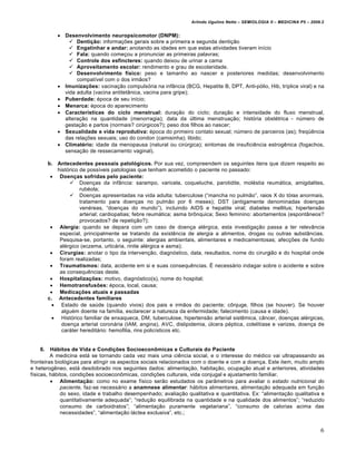 Arlindo Ugulino Netto – SEMIOLOGIA II – MEDICINA P5 – 2009.2


              Desenvolvimento neuropsicomotor (DNPM):
                  Dentição: informa•†es gerais sobre a primeira e segunda denti•…o
                  Engatinhar e andar: anotando as idades em que estas atividades tiveram inƒcio
                  Fala: quando come•ou a pronunciar as primeiras palavras;
                  Controle dos esfíncteres: quando deixou de urinar a cama
                  Aproveitamento escolar: rendimento e grau de escolaridade.
                  Desenvolvimento físico: peso e tamanho ao nascer e posteriores medidas; desenvolvimento
                    compatƒvel com o dos irm…os?
              Imunizações: vacina•…o compuls‚ria na infŠncia (BCG, Hepatite B, DPT, Anti-p‚lio, Hib, trƒplice viral) e na
               vida adulta (vacina antitetŠnica, vacina para gripe);
              Puberdade: €poca de seu inƒcio;
              Menarca: €poca do aparecimento
              Características do ciclo menstrual: dura•…o do ciclo; dura•…o e intensidade do fluxo menstrual,
               altera•…o na quantidade (menorragia); data da •ltima menstrua•…o; hist‚ria obst€trica - n•mero de
               gesta•…o e partos (normais? cir•rgicos?); peso dos filhos ao nascer;
              Sexualidade e vida reprodutiva: €poca do primeiro contato sexual; n•mero de parceiros (as); freq•‡ncia
               das rela•†es sexuais; uso do condon (camisinha); libido;
              Climatério: idade da menopausa (natural ou cir•rgica); sintomas de insufici‡ncia estrog‡nica (fogachos,
               sensa•…o de ressecamento vaginal).

         b. Antecedentes pessoais patológicos. Por sua vez, compreendem os seguintes itens que dizem respeito ao
            hist‚rico de possƒveis patologias que tenham acometido o paciente no passado:
           Doenças sofridas pelo paciente:
                  Doen•as da infŠncia: sarampo, varicela, coqueluche, parotidite, mol€stia reum„tica, amigdalites,
                      rub€ola;
                  Doen•as apresentadas na vida adulta: tuberculose (“mancha no pulm…o”, raios X do t‚rax anormais,
                      tratamento para doen•as no pulm…o por 6 meses); DST (antigamente denominadas doen•as
                      ven€reas, “doen•as do mundo”), incluindo AIDS e hepatite viral; diabetes mellitus; hipertens…o
                      arterial; cardiopatias; febre reum„tica; asma br•nquica; Sexo feminino: abortamentos (espontŠneos?
                      provocados? de repeti•…o?);
           Alergia: quando se depara com um caso de doen•a al€rgica, esta investiga•…o passa a ter relevŠncia
             especial, principalmente se tratando da exist‡ncia de alergia a alimentos, drogas ou outras substŠncias.
             Pesquisa-se, portanto, o seguinte: alergias ambientais, alimentares e medicamentosas; afec•†es de fundo
             al€rgico (eczema, urtic„ria, rinite al€rgica e asma);
           Cirurgias: anotar o tipo da interven•…o, diagn‚stico, data, resultados, nome do cirurgi…o e do hospital onde
             foram realizadas;
           Traumatismos: data, acidente em si e suas consequ‡ncias. Ž necess„rio indagar sobre o acidente e sobre
             as consequ‡ncias deste.
           Hospitalizações: motivo, diagn‚stico(s), nome do hospital;
           Hemotransfusões: €poca, local, causa;
           Medicações atuais e passadas
         c. Antecedentes familiares
            Estado de sa•de (quando vivos) dos pais e irm…os do paciente; c•njuge, filhos (se houver). Se houver
              algu€m doente na famƒlia, esclarecer a natureza da enfermidade; falecimento (causa e idade).
            Hist‚rico familiar de enxaqueca, DM, tuberculose, hipertens…o arterial sist‡mica, cŠncer, doen•as al€rgicas,
              doen•a arterial coron„ria (IAM, angina), AVC, dislipidemia, •lcera p€ptica, colelitƒase e varizes, doen•a de
              car„ter heredit„rio: hemofilia, rins policƒsticos etc.


    6.   Hábitos de Vida e Condições Socioeconômicas e Culturais do Paciente
         A medicina est„ se tornando cada vez mais uma ci‡ncia social, e o interesse do m€dico vai ultrapassando as
fronteiras biol‚gicas para atingir os aspectos sociais relacionados com o doente e com a doen•a. Este item, muito amplo
e heterog‡neo, est„ desdobrado nos seguintes dados: alimenta•…o, habita•…o, ocupa•…o atual e anteriores, atividades
fƒsicas, h„bitos, condi•†es socioecon•micas, condi•†es culturais, vida conjugal e ajustamento familiar.
          Alimentação: como no exame fƒsico ser…o estudados os parŠmetros para avaliar o estado nutricional do
             paciente, faz-se necess„rio a anamnese alimentar: h„bitos alimentares, alimenta•…o adequada em fun•…o
             do sexo, idade e trabalho desempenhado; avalia•…o qualitativa e quantitativa. Ex: “alimenta•…o qualitativa e
             quantitativamente adequada”; “redu•…o equilibrada na quantidade e na qualidade dos alimentos”; “reduzido
             consumo de carboidratos”; “alimenta•…o puramente vegetariana”, “consumo de calorias acima das
             necessidades”, “alimenta•…o l„ctea exclusiva”, etc.;


                                                                                                                             6
 