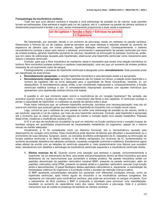 Arlindo Ugulino Netto – SEMIOLOGIA II – MEDICINA P5 – 2009.2



Fisiopatologia da Insuficiência cardíaca.
       Toda vez que uma câmara cardíaca é imposta a uma sobrecarga de pressão ou de volume, suas paredes
tornam-se estressadas. Este estresse é regido pela Lei de Laplace, isto é: o estresse na parede da câmara cardíaca é
diretamente proporcional à tensão e ao raio, sendo inversamente proporcional a duas vezes a espessura:




        Na hipertensão, por exemplo, devido a um aumento da pós-carga, existe um estresse na parede cardíaca.
Observando a fórmula da Lei de Laplace, pode-se perceber que esse estresse é reduzido através do aumento da
espessura da câmara (que, em outras palavras, significa dilatação ventricular). Consequentemente, o sistema
neuroendócrino começa a atuar para reduzir o estresse, promovendo o espessamento da parede ventricular por meio
da síntese protéica, gerando hipertrofia (aumento do volume), resultando na diminuição do estresse. Conclui-se, então,
que em casos de sobrecarga causada pela hipertensão, observa-se uma hipertrofia ventricular como mecanismo para
reduzir o estresse ventricular.
        Contudo, para que a fibra miocárdica se mantenha viável é necessário que exista uma relação harmônica no
binômio fibra miocárdica (síntese protéica) e capilares (vascularização), uma vez que um aumento da síntese protéica
necessita de um suprimento maior de sangue.
        Fisiologicamente, o processo de hipertrofia ventricular é designado como remodelamento. Este processo pode
ser classificado de duas formas:
     Remodelamento apropriado: a relação hipertrofia miocárdica e vascularização existe e é apropriada.
     Remodelamento inapropriado: se o fator estressante não for tratado em tempo, a relação entre hipertrofia e o
        número de capilares não se torna adequado para a quantidade de fibras miocárdicas, havendo, aí, um
        desequilíbrio. O remodelamento passa, então, a ser considerado inapropriado e, consequentemente, a função
        ventricular sistólica começa a cair. O remodelamento inapropriado acontece com aqueles indivíduos que
        apresentam uma hipertensão arterial crônica mal tratada.

        A questão é: em que momento exato ocorre a insuficiência de um coração hipertenso? Na verdade, ela
acontece quando ocorre a quebra da relação entre o crescimento das fibras e dos capilares. O ventrículo começa a
perder a capacidade de hipertrofiar, e o estresse na parede da câmara volta a atuar.
        Pode haver indivíduos que, ao sofrerem hipertrofia ventricular, acontece uma neovascularização; mas isto só
ocorre em indivíduo que possuem genes que estimulam a hipertrofia do miocárdio com a criação novos vasos.
        Logo, conclui-se que o estresse de uma parede ao sofrer uma sobrecarga de pressão ou de volume, tende a
ser resolvido, segundo a Lei de Laplace, por meio de uma hipertrofia ventricular. Contudo, esta hipertrofia é apropriada
até o momento que os vasos cardíacos são capazes de manter a nutrição deste novo estado metabólico. Passado
deste limite, instala-se a insuficiência cardíaca (IC).
        A IC é um tipo de insuficiência circulatória na qual um distúrbio na função cardíaca torna o coração incapaz de
bombear sangue em quantidades proporcionais às necessidades metabólicas do organismo, apesar de o retorno
venoso se manter adequado.
        Inicialmente, a IC foi considerada como um distúrbio funcional, isto é, hemodinâmico causado pelo
desempenho do coração como bomba. Essa insuficiência pode decorrer de fatores que dificultam o esvaziamento ou o
enchimento de suas câmaras. Surgiram, assim, os conceitos de efeitos anterógrados da IC, baseados na diminuição da
função sistólica ventricular e do débito cardíaco; e de efeitos retrógrados (ou reversos) da IC, fundamentados no
aumento da pressão diastólica nas câmaras cardíacas, causando congestão pulmonar e sistêmica. Estudaremos agora
estes efeitos de acordo com as relações do ventrículo esquerdo e, mais posteriormente (nos tópicos que sucedem
este), estudaremos com detalhes a semiologia da insuficiência ventricular esquerda e a insuficiência ventricular direita.

        1.   Efeitos reversos da IC. Quando ocorre uma situação que estressa a parede, concomitantemente a
             hipertrofia, há um estiramento da fibra, pois existe mecanorreceptores dentro da fibra miocárdica que ativa
             fenômenos da via neuro-humoral que aumentam a síntese protéica. Na parede miocárdica existe um
             peptídeo denominado de peptídeo natriurético cerebral (BNP, presente na parede ventricular), além do
             peptídeo natriurético atrial (PNA, presente na parede atrial) e o peptídeo natriurético vascular (cuja função
             ainda é desconhecida). O papel fisiológico destes peptídeos natriuréticos é, claramente, a manutenção da
             homeostase volêmica do organismo e a proteção contra o excesso de retenção hídrica e salina.
             O BNP apresenta concentrações elevadas em pacientes com diferentes condições clínicas, como na
             hipertrofia ventricular, após infarto agudo do miocárdio e na insuficiência cardíaca congestiva. Ele
             representa um marcador para insuficiência cardíaca, pois pode ser encontrado no sangue circulante. Com
             o estiramento da fibra cardíaca o BNP é produzido e secretado para promover uma vasodilatação,
             resultado no aumento da capacitância (raio) dos vasos, diminuindo a pós-carga. Este é o primeiro
             mecanismo que se instala na presença de estresse na câmara cardíaca.


                                                                                                                           19
 