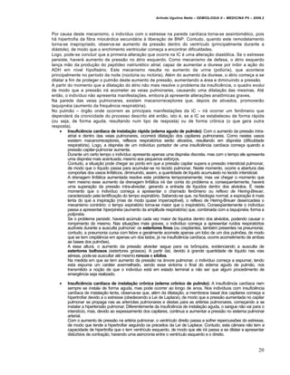 Arlindo Ugulino Netto – SEMIOLOGIA II – MEDICINA P5 – 2009.2



Por causa deste mecanismo, o indiv‰duo com o estresse na parede card‰aca torna-se assintomˆtico, pois
hˆ hipertrofia da fibra miocˆrdica secundˆria € libera‚ƒo de BNP. Contudo, quando este remodelamento
torna-se inapropriado, observa-se aumento da pressƒo dentro do ventr‰culo (principalmente durante a
diˆstole), de modo que o enchimento ventricular come‚a a encontrar dificuldades.
Logo, pode-se concluir que a primeira altera‚ƒo que ocorre na IC … uma altera‚ƒo diast•lica. Se o estresse
persiste, haverˆ aumento de pressƒo no ˆtrio esquerdo. Como mecanismo de defesa, o ˆtrio esquerdo
lan‚a mƒo da produ‚ƒo do peptídeo natriurético atrial, capaz de aumentar a diurese por inibir a a‚ƒo do
ADH em n‰vel hipofisˆrio. Este mecanismo resulta no aumento da urina (poli•ria), que acontece
principalmente no per‰odo da noite (noct•ria ou nict•ria). Al…m do aumento da diurese, o ˆtrio come‚a a se
dilatar a fim de proteger o pulmƒo deste aumento de pressƒo, aumentando a ˆrea e diminuindo a pressƒo.
A partir do momento que a dilata‚ƒo do ˆtrio nƒo mais resolve o problema da insufici„ncia, o quadro evolui
de modo que a pressƒo irˆ acometer as veias pulmonares, causando uma dilata‚ƒo das mesmas. At…
entƒo, o indiv‰duo nƒo apresenta manifesta‚Œes, embora jˆ apresente altera‚Œes anat‹micas graves.
Na parede das veias pulmonares, existem macanorreceptores que, depois de ativados, promoverƒo
taquipn…ia (aumento da frequ„ncia respirat•ria).
No pulmƒo – •rgƒo onde ocorrem as principais manifesta‚Œes da IC – irˆ ocorrer um fen‹meno que
dependerˆ da cronicidade do processo descrito at… entƒo, isto …, se a IC se estabeleceu de forma rˆpida
(ou seja, de forma aguda, resultando num tipo de resposta) ou de forma cr‹nica (o que gera outra
resposta).
      Insuficiência cardíaca de instalação rápida (edema agudo de pulmão): Com o aumento da pressƒo intra-
         atrial e dentro das veias pulmonares, ocorrerˆ dilata‚ƒo dos capilares pulmonares. Como nestes vasos
         existem macanorreceptores, reflexos respirat•rios serƒo ativados, resultando em dispnéia (dificuldade
         respirat•ria). Logo, a dispn…ia de um indiv‰duo portador de uma insufici„ncia card‰aca come‚a quando a
         pressƒo capilar-pulmonar aumenta.
         Durante um certo tempo o indiv‰duo apresenta apenas uma dispn…ia discreta, mas com o tempo ele apresenta
         uma dispn…ia mais acentuada, mesmo aos pequenos esfor‚os.
         Contudo, a situa‚ƒo pode chegar ao ponto em que a pressƒo capilar supera a pressƒo intersticial pulmonar,
         de modo que o l‰quido passa para acumular-se no tecido pulmonar. Neste momento, ocorre a abertura das
         comportas dos vasos linfˆticos, diminuindo, assim, a quantidade de l‰quido acumulado no tecido intersticial.
         A drenagem linfˆtica aumentada resolve este problema temporariamente; mas vai chegar o momento que
         nem mesmo esse aumento da drenagem linfˆtica irˆ dar conta do problema e, consequentemente, haverˆ
         uma supera‚ƒo da pressƒo intra-alveolar, gerando a entrada de l‰quidos dentro dos alv…olos. • neste
         momento que o indiv‰duo come‚a a apresentar o chamado fen‹meno ou reflexo de Hering-Breuer,
         caracterizado pela lentifica‚ƒo do tempo expirat•rio. Sabendo-se que, na fisiologia normal, a expira‚ƒo … mais
         lenta do que a inspira‚ƒo (mas de modo quase impercept‰vel), o reflexo de Hering-Breuer desencadeia o
         mecanismo contrˆrio: o tempo expirat•rio torna-se maior que o inspirat•rio. Conseq”entemente o indiv‰duo
         passa a apresentar hiperpinéia (aumento da amplitude respirat•ria) que, combinada com a taquipnéia, forma a
         polipnéia.
         Se o problema persistir, haverˆ ac•mulo cada vez maior de l‰quidos dentro dos alv…olos, podendo causar o
         rompimento do mesmo. Nas situa‚Œes mais graves, o indiv‰duo come‚a a apresentar ru‰dos respirat•rios
         aud‰veis durante a ausculta pulmonar: os estertores finos (ou crepitantes, tamb…m presentes na pneumonia;
         contudo, a pneumonia cursa com febre e geralmente acomete apenas um lobo de um dos pulmŒes, de modo
         que se tem crepit‡ncia em apenas um dos lados; jˆ na insufici„ncia card‰aca, ocorre acometimento de ambas
         as bases dos pulmŒes).
         A essa altura, o aumento da pressƒo alveolar segue para os br‹nquios, evidenciando a ausculta de
         estertores bolhosos (estertores grossos). A partir da‰, devido € grande quantidade de l‰quido nas vias
         a…reas, pode-se auscultar at… mesmo roncos e sibilos.
         Na medida em que se tem aumento da pressƒo na ˆrvore pulmonar, o indiv‰duo come‚a a espumar, tendo
         esta espuma um carˆter avermelhado, sendo esse sintoma o final do edema agudo de pulmƒo, nos
         transmitido a no‚ƒo de que o indiv‰duo estˆ em estado terminal a nƒo ser que algum procedimento de
         emerg„ncia seja realizado.

       Insuficiência cardíaca de instalação crônica (edema crônico de pulmão): A insufici„ncia card‰aca nem
        sempre se instala de forma aguda, mas pode ocorrer ao longo de anos. Nos indiv‰duos com insufici„ncia
        card‰aca de instala‚ƒo lenta, observa-se que, al…m da dilata‚ƒo, a membrana basal dos capilares come‚a a
        hipertrofiar devido a o estresse (obedecendo a Lei de Laplace), de modo que a pressƒo aumentada no capilar
        pulmonar se propaga nas as arter‰olas pulmonares e destas para as art…rias pulmonares, come‚ando a se
        instalar a hipertensƒo pulmonar. Diferentemente da insufici„ncia de instala‚ƒo aguda, o sangue nƒo vai para o
        interst‰cio, mas, devido ao espessamento dos capilares, continua a aumentar a pressƒo no sistema pulmonar
        arterial.
        Com o aumento de pressƒo na art…ria pulmonar, o ventr‰culo direito passa a sofrer repercussŒes do estresse,
        de modo que tende a hipertrofiar seguindo os preceitos da Lei de Laplace. Contudo, esta c‡mara nƒo tem a
        capacidade de hipertrofia que o tem ventr‰culo esquerdo, de modo que ele irˆ passa a se dilatar e apresentar
        dist•rbios de contra‚ƒo, havendo uma asincronia entre o ventr‰culo esquerdo e o direito.


                                                                                                                   20
 