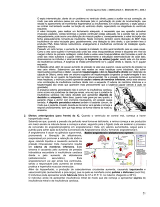 Arlindo Ugulino Netto – SEMIOLOGIA II – MEDICINA P5 – 2009.2



            O septo interventricular, diante de um problema no ventrículo direito, passa a auxiliar na sua contração, de
            modo que esta estrutura passa por uma discinesia (isto é, perturbação do poder de movimentação, que
            resulta no aparecimento de movimentos fragmentários ou insuficientes). Em outras palavras, o septo passa a
            se contrair mal tentando auxiliar na função do ventrículo direito, repercutindo na integridade do ventrículo
            esquerdo.
            A valva tricúspide, para realizar um fechamento adequado, é necessário que seu aparelho subvalvar
            (músculos papilares, cordas tendíneas e parede ventricular) esteja adequado. Se a parede não se contrai
            adequadamente, pode ocorre uma disfunção de músculo papilar e, consequentemente, a valva tricúspide não
            fecha adequadamente, tornando-se insuficiente. Neste momento, também ocorre liberação do BNP. Esta
            insuficiência da valva tricúspide gera, gradativamente, uma dilatação do átrio direito, o que também leva à
            produção PNA. Estes fatores natriurétricos, analogamente à insuficiência ventricular de instalação aguda,
            determina nictúria.
            Passado um certo tempo, o aumento de pressão já instalado no átrio será transferido para as veias cavas.
            Como a veia cava superior é formada pela união das veias braquiocefálicas direita e esquerda em nível da
            margem inferior da primeira cartilagem costal direita e estas veias braquiocefálicas são formadas a partir da
            união das veias subclávia e jugular interna, posteriormente a articulação esternoclavicular de cada lado,
            observaremos no indivíduo o sinal semiológico de turgência (ou estase) jugular, sendo este um dos sinais
            da insuficiência cardíaca. A turgência se instala primeiramente na V. jugular direita e, depois, na V. jugular
            esquerda.
            A dilatação atrial, além de causar aumento de pressão na veia cava superior, causa aumento de pressão na
            veia cava inferior. Sabendo-se que esta veia recebe as veias hepáticas como tributárias, irão sofrer
            repercussões pressóricas e dilatar, causando hepatomegalia e dor no hipocôndrio direito (por distensão da
            cápsula de Glison), sendo este um sintoma sugestivo de hepatomegalia congestiva (a esplenomegalia é rara
            por se tratar de um quadro de hipertensão portal pós-sinusoidal). Se a pressão continuar aumentando nas
            veias hepáticas, o indivíduo poderá apresentar ascite e edema de membros inferiores, sendo este sintoma
            uma combinação da insuficiência cardíaca direita com a esquerda. O edema de membros inferiores e a
            hepatomegalia são sinais que aparecem mais precocemente que a turgência jugular (devido à ação da
            gravidade).
            A anasarca (edema generalizado) não é comum na insuficiência cardíaca,
            como ocorre nos portadores de doenças renais, uma vez que o portador de
            insuficiência cardíaca não tolera decúbito (por apresentar dispnéia de
            decúbito ou ortopnéia). Além disso, quanto mais grave por seu quadro, o
            paciente chega a dormir com inúmeros travesseiros, em posição quase
            sentada. A dispnéia paroxística noturna também é bastante comum, de
            modo que o paciente, inquieto, levanta-se da cama, vai à janela e começa a
            respirar profundamente, sem que haja tempo de formar edema de rosto ou
            anasarca.

2.   Efeitos anterógrados (para frente) da IC. Quando o ventrículo se contrai mal, começa a haver
     hipoperfusão renal.
     Sabendo-se que, quando a pressão de perfusão renal torna-se deficiente, a renina começa a ser produzida
     em maior escala na mácula densa e começa a atuar, seguindo para o fígado onde vai acelerar o processo
     de conversão do angiostensinogênio em angiostensina-I. Esta, em valores aumentados, segue para o
     pulmão para sofrer ação da Enzima Conversora de Angiostensina (ECA), formando angiostensina-II.
     A angiotensina II atuar na glândula supra-renal,
     promovendo a liberação de aldostrerona,
     responsável por promover a retenção de sódio e
     água, retendo líquidos e causando aumento de
     pressão intravascular. Este mecanismo resulta
     em edema de membros inferiores. Este
     sintoma é causando pelo aumento de pressão
     hidrostática secundária à insuficiência cardíaca
     direita e pelo aumento de aldosterona
     (aldosteronismo        secundário).            Esta
     angiostensina-II vai agir ainda nos ventrículos,
     sendo a responsável pelo aumento de síntese
     protéica e hipertrofia muscular ventricular.
     Além da hipoperfusão, a produção de catecolaminas circulantes aumenta, causando taquicardia e
     vasoconstricção (aumentando a pós-carga), que na pele se manifesta como palidez e diaforese (suor frio).
     O indivíduo pode apresentar ainda febrícula (febre de 37 a 37,5° C, no máximo chegando a 38°C).
     O indivíduo ainda irá apresentar insuficiência mitral de modo que ele começa a apresentar sopros de
     insuficiência mitral e de insuficiência cardíaca.




                                                                                                                      21
 