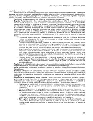 Arlindo Ugulino Netto – SEMIOLOGIA II – MEDICINA P5 – 2009.2



Insuficiência ventricular esquerda (IVE).
        A sintomatologia da insufici„ncia ventricular esquerda origina-se fundamentalmente da congestão venocapilar
pulmonar, decorrente, por sua vez, da incapacidade contrˆtil deste ventr‰culo, e compreende dispn…ia, as palpita‚Œes,
tosse, expectora‚ƒo hemopt•ica, as crepita‚Œes ou estertores pulmonares, al…m dos sinais originados no pr•prio
cora‚ƒo (taquicardia, ritmo de galope, altern‡ncia card‰aca e converg„ncia press•rica).
        Os principais pontos semiol•gicos que devem ser levados em considera‚ƒo na IVE sƒo:
     Dispnéia. A dispnéia, como a dor e a ansiedade, por ser subjetiva, torna-se dif‰cil de ser quantificada, o que
        nƒo nos impede de graduˆ-la em leve, moderada e intensa. Frequentemente, acompanha-se de aumento da
        frequ„ncia (taquipn…ia) e da amplitude da respira‚ƒo (hiperpn…ia). Tanto as altera‚Œes dos pulmŒes como as
        dos m•sculos respirat•rios contribuem para o seu aparecimento. De qualquer modo, o fen‹meno fundamental
        … a congestƒo pulmonar, admitindo-se que o edema pulmonar intersticial nas vizinhan‚as dos capilares
        pulmonares seja capaz de estimular receptores que ativam centros localizados no enc…falo, os quais
        respondem com aumento da amplitude e frequ„ncia respirat•ria, responsˆveis pela sensa‚ƒo subjetiva de falta
        de ar. Acredita-se que o aumento do trabalho da musculatura respirat•ria, sem um correspondente fluxo
        sangu‰neo, determina a fadiga muscular e a sensa‚ƒo de falta de ar. A dispn…ia da IVE pode ter as seguintes
        formas:
             o Dispn…ia de esfor‚o: provocada pela execu‚ƒo de um exerc‰cio f‰sico que o paciente costumava
                 realizar sem dificuldades. Em fun‚ƒo da intensidade do esfor‚o, … classificada em dispn…ia aos
                 grandes, m…dios e pequenos esfor‚os.
             o Dispn…ia de dec•bito: surge quando o paciente se coloca na posi‚ƒo deitada, o que o obriga a dormir
                 com dois ou mais travesseiros. Em fase mais avan‚ada, o paciente … for‚ado a sentar-se na beira do
                 leito, com as pernas para fora (ortopn…ia). A causa da dispn…ia de dec•bito … o aumento da congestƒo
                 pulmonar pelo maior afluxo de sangue, procedente dos membros inferiores e do leito espl‡ncnico.
             o Dispn…ia parox‰stica: ocorre mais frequentemente € noite e, por isso, costuma ser chamada de dispnéia
                 paroxística noturna. Sua fisiopatologia … id„ntica € da dispn…ia de dec•bito, apenas acrescida de outro
                 fator, que … representado pela menor sensibilidade do centro respirat•rio durante o sono: ap•s
                 algumas horas de sono, o paciente … despertado de modo s•bito com dispn…ia intensa que o obriga a
                 sentar-se na beira da cama ou levantar-se.
             o Dispn…ia peri•dica ou de Cheyne-Stokes: o paciente apresenta, de modo c‰clico, movimentos
                 respirat•rios que vƒo se tornando cada vez mais profundos at… atingir uma amplitude mˆxima, quando
                 entƒo come‚am a diminuir gradativamente, podendo chegar € apn…ia. Ela aparece nos casos de
                 insufici„ncias graves.
     Palpitações. As palpita‚Œes, isto …, a percep‚ƒo inc‹moda dos batimentos card‰acos, traduzem o aumento da
        frequ„ncia do cora‚ƒo, por isso quase sempre estƒo associadas € dispn…ia de esfor‚o.
     Tosse. A tosse (quase sempre seca) acompanha a dispn…ia ou a substitui, obedecendo ao mesmo mecanismo
        fisiopatol•gico.
     Estertores pulmonares. Os estertores finos nas bases pulmonares sƒo os mais precoces sinais de congestƒo
        pulmonar (síndrome da congestão passiva dos pulmões). Em certos pacientes, a congestƒo venocapilar pode
        desencadear broncoespasmo, reconhec‰vel clinicamente pela presen‚a de respira‚ƒo sibilante e expira‚ƒo
        prolongada.
     Indicadores de diminuição do débito cardíaco. Como consequ„ncia da diminui‚ƒo do d…bito card‰aco,
        podem surgir sintomas decorrentes de mˆ oxigena‚ƒo cerebral e de outros •rgƒos, tais como irritabilidade,
        ins‹nia, confusƒo mental, anorexia, fatigabilidade e astenia. Os sinais diretamente atribu‰veis ao cora‚ƒo sƒo a
        taquicardia, o ritmo de galope, a altern‡ncia card‰aca (pulso alternante) e a converg„ncia press•rica.
              o Taquicardia: a taquicardia … um achado habitual e corresponde ao mecanismo compensador mais
                  elementar de que o organismo pode lan‚ar mƒo para tentar manter o d…bito card‰aco em n‰veis
                  adequados.
              o Ritmo de galope: o ritmo de galope pode aparecer precocemente e tem grande valor diagn•stico.
              o Alternância cardíaca e pulso alternante: o fen‹meno da alternância cardíaca consiste na sucessƒo
                  de um batimento card‰aco forte e de um fraco. Admite-se ser devido € varia‚ƒo no n•mero de fibras
                  miocˆrdicas que se contraem – o batimento mais fraco corresponde € contra‚ƒo de apenas uma parte
                  das fibras. A altern‡ncia traduz semioticamente pelo pulso alternante, percept‰vel durante o exame do
                  pulso radial, caracterizado por uma onda forte de pulso seguida por uma mais fraca.
              o Convergência pressórica: resulta de dois mecanismos: a diminui‚ƒo da pressƒo arterial sist•lica em
                  consequ„ncia da redu‚ƒo da for‚a de contra‚ƒo do ventr‰culo esquerdo e o aumento da pressƒo
                  diast•lica pela hiperatividade perif…rica do sistema simpˆtico, que provoca aumento da resist„ncia
                  vascular.




                                                                                                                          22
 
