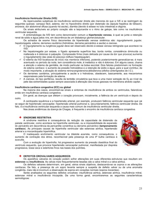 Arlindo Ugulino Netto – SEMIOLOGIA II – MEDICINA P5 – 2009.2



Insuficiência Ventricular Direita (IVD)
        As repercussões subjetivas da insuficiência ventricular direita são menores do que a IVE e se restringem às
seguintes queixas: cansaço fácil, astenia, dor no hipocôndrio direito (por distensão da cápsula hepática de Glisson),
anorexia, dor abdominal difusa (quando há ascite), diarréia (devido à estase no tubo intestinal) e oligúria.
        Os sinais atribuíveis ao próprio coração são a taquicardia e o ritmo de galope, tais como na insuficiência
ventricular esquerda.
        A sintomatologia da IVD tem como denominador comum a hipertensão venosa, à qual se junta a retenção
renal de sódio e água pelos rins, em decorrência de um disbalanço glomerulotubular.
        Os achados de exame físico decorrentes da hipertensão venosa sistêmica são: ingurgitamento jugular,
hepatomegalia, edema, derrames cavitários (hidrotórax, derrame pericárdico e ascite) e cianose.
     O ingurgitamento ou turgência jugular deve ser observado devido à estase venosa retrógrada que acontece na
        IVD.
     Na hepatomegalia por estase, o fígado apresenta superfície lisa, borda romba, consistência diminuída ou
        inalterada e é doloroso à palpação. Compressão firme (mais delicada por causa da dor que provoca) aumenta
        o ingurgitamento das veias do pescoço (refluxo hepatojugular).
     O edema da IVD localiza-se de início nos membros inferiores, podendo posteriormente generalizar-se; é mais
        acentuado no período da noite, tem consistência mole, é inelástico e não é doloroso. Em alguns casos, chama
        a atenção o edema da genitália, de modo particular na bolsa escrotal. Dois fatores predominam na formação
        do edema cardíaco: o aumento da pressão hidrostática e a retenção de sódio e água, para a qual contribui, de
        modo importante, a ativação do sistema renina-angiotensina-aldosterona (efeitos anterógrados da I.C.).
     Os derrames cavitários, principalmente a ascite e o hidrotórax, obedecem, basicamente, aos mecanismos
        responsáveis pela formação de edema.
     A cianose, do tipo periférica, resulta da lentidão circulatória que leva a uma maior extração de O2 ao nível da
        pele das extremidades quase sempre associada à alteração das trocas gasosas na membrana alvéolo capilar.

Insuficiência cardíaca congestiva (ICC) ou global
         Na maioria dos casos, encontram-se sinais e sintomas de insuficiência de ambos os ventrículos, falando-se
então em insuficiência cardíaca congestiva.
         Em geral, as doenças que afetam o coração provocam, inicialmente, a falência de um ventrículo e depois do
outro.
         A cardiopatia isquêmica e a hipertensão arterial, por exemplo, produzem falência ventricular esquerda que vai
se seguir de hipertensão venocapilar, hipertensão arterial pulmonar e, secundariamente, falência ventricular direita. De
fato, é a insuficiência ventricular esquerda a causa mais comum de insuficiência ventricular direita.
         Nas áreas endêmicas da doença de Chagas, é frequente o encontro de insuficiência cardíaca congestiva.


         SÍNDROME RESTRITIVA
         A síndrome restritiva é consequência da redução da capacidade de distensão da
parede ventricular, como acontece na hipertrofia ventricular, ou a impossibilidade de expansão
do pericárdio em decorrência da pericardite constritiva ou derrame pericárdico (tamponamento
cardíaco). As principais causas de hipertrofia ventricular são estenose aórtica, hipertensão
arterial e a miocardiopatia hipertrófica.
         O inadequado enchimento ventricular na diástole acarreta, como consequência, o
aumento de contração dos átrios, reconhecível pela presença de uma 4ª bulha cardíaca à
ausculta.
         Com a evolução de hipertrofia, há progressivo aumento da pressão diastólica final do
ventrículo esquerdo, que provoca hipertensão venocapilar pulmonar, manifestada por dispnéia
progressiva, tosse seca e estertores finos nas bases dos pulmões.


       DEFEITOS OROVALVARES ADQUIRIDOS
       Os aparelhos valvares do coração podem sofrer alterações em suas diferentes estruturas que resultam em
estenose ou insuficiência. As valvas mais frequentemente lesadas são a valva mitral e a valva aórtica.
       Os defeitos valvares determinam, em geral, vários sinais objetivos, destacando-se os sopros e as alterações
cardíacas. De fato, a presença de um sopro levanta sempre a suspeita de defeito valvar ou de uma anomalia
congênita, mais não é incomum a observação de sopros em corações normais (sopros inocentes).
       Serão analisados os seguintes defeitos orovalves: insuficiência aórtica, estenose aórtica, insuficiência mitral,
estenose mitral e insuficiência tricúspide. De uma forma geral, encontraremos as seguintes características
semiológicas:



                                                                                                                          23
 