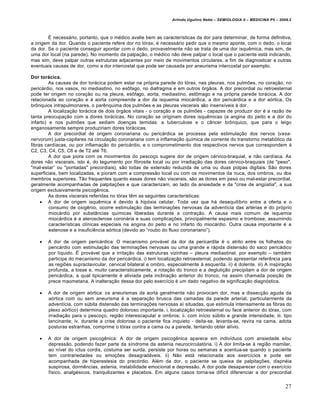 Arlindo Ugulino Netto – SEMIOLOGIA II – MEDICINA P5 – 2009.2



        • necessˆrio, portanto, que o m…dico avalie bem as caracter‰sticas da dor para determinar, de forma definitiva,
a origem da dor. Quando o paciente refere dor no t•rax, … necessˆrio pedir que o mesmo aponte, com o dedo, o local
da dor. Se o paciente conseguir apontar com o dedo, provavelmente nƒo se trata de uma dor isqu„mica, mas sim, de
uma dor local (na parede). No momento da palpa‚ƒo, o m…dico nƒo deve palpar o local que o paciente estˆ indicando,
mas sim, deve palpar outras estruturas adjacentes por meio de movimentos circulares, a fim de diagnosticar a outras
eventuais causas de dor, como a dor intercostal que pode ser causada por aneurisma intercostal por exemplo.

Dor torácica.
         As causas de dor torˆcica podem estar na pr•pria parede do t•rax, nas pleuras, nos pulmŒes, no cora‚ƒo, no
pericˆrdio, nos vasos, no mediastino, no es‹fago, no diafragma e em outros •rgƒos. A dor precordial ou retroesternal
pode ter origem no cora‚ƒo ou na pleura, es‹fago, aorta, mediastino, est‹mago e na pr•pria parede torˆcica. A dor
relacionada ao cora‚ƒo e € aorta compreende a dor da isquemia miocˆrdica, a dor pericˆrdica e a dor a•rtica. Os
br‹nquios intrapulmonares, o par„nquima dos pulmŒes e as pleuras viscerais sƒo insens‰veis € dor.
         A localiza‚ƒo torˆcica de dois •rgƒos vitais - o cora‚ƒo e os pulmŒes - capazes de produzir dor … a razƒo de
tanta preocupa‚ƒo com a dores torˆcicas. No cora‚ƒo se originam dores isqu„micas (a angina do peito e a dor do
infarto) e nos pulmŒes que sediam doen‚as temidas: a tuberculose e o c‡ncer br‹nquico, que para o leigo
enganosamente sempre produziriam dores torˆcicas.
         A dor precordial de origem coronariana ou pericˆrdica se processa pela estimula‚ƒo dos nervos (vasa-
nervorum) justa-capilares na circula‚ƒo coronariana com a inflama‚ƒo qu‰mica de corrente do transtorno metab•lico da
fibras card‰acas, ou por inflama‚ƒo do pericˆrdio, e o comprometimento dos respectivos nervos que correspondem €
C2, C3, C4, C5, C6 e de T2 at… T6.
         A dor que piora com os movimentos do pesco‚o sugere dor de origem c…rvico-braquial, e nƒo card‰aca. As
dores nƒo viscerais, isto …, do tegumento por fibrosite local ou por irradia‚ƒo das dores c…rvico-braquiais (de "peso",
"mal-estar” ou "pontadas" precordiais), sƒo todas de extensƒo reduzida de uma ou duas polpas digitais. Sƒo dores
superficiais, bem localizadas, e pioram com a compressƒo local ou com os movimentos da nuca, dos ombros, ou dos
membros superiores. Tƒo frequentes quanto essas dores nƒo viscerais, sƒo as dores em peso ou mal-estar precordial,
geralmente acompanhadas de palpita‚Œes e que caracterizam, ao lado da ansiedade e da "crise de ang•stia", a sua
origem exclusivamente psicog„nica.
         As dores viscerais referidas no t•rax t„m as seguintes caracter‰sticas:
      A dor de origem isqu„mica … devido € hip•xia celular. Toda vez que hˆ desequil‰brio entre a oferta e o
         consumo de oxig„nio, ocorre estimula‚ƒo das termina‚Œes nervosas da advent‰cia das art…rias e do pr•prio
         miocˆrdio por subst‡ncias qu‰micas liberadas durante a contra‚ƒo. A causa mais comum de isquemia
         miocˆrdica … a aterosclerose coronˆria e suas complica‚Œes, principalmente espasmo e trombose, assumindo
         caracter‰sticas cl‰nicas especiais na angina do peito e no infarto do miocˆrdio. Outra causa importante … a
         estenose e a insufici„ncia a•rtica (devido ao “roubo do fluxo coronariano”).

       A dor de origem pericˆrdica: O mecanismo provˆvel da dor da pericardite … o atrito entre os folhetos do
        pericˆrdio com estimula‚ƒo das termina‚Œes nervosas ou uma grande e rˆpida distensƒo do saco pericˆdico
        por l‰quido. • provˆvel que a irrita‚ƒo das estruturas vizinhas – pleura mediastinal, por exemplo – tamb…m
        participe do mecanismo da dor pericˆrdica. i) tem localiza‚ƒo retroesternal, podendo apresentar refer„ncia para
        as regiŒes supraclavicular, cervical bilateral e ombro, especialmente € esquerda. ii) … dolente. iii) A inspira‚ƒo
        profunda, a tosse e, muito caracteristicamente, a rota‚ƒo do tronco e a degluti‚ƒo precipitam a dor de origem
        pericˆrdica, a qual tipicamente … aliviada pela inclina‚ƒo anterior do tronco, na assim chamada posi‚ƒo de
        prece maometana. A inaltera‚ƒo dessa dor pelo exerc‰cio … um dado negativo de significa‚ƒo diagn•stica.

       A dor de origem a•rtica: os aneurismas da aorta geralmente nƒo provocam dor, mas a dissec‚ƒo aguda da
        a•rtica com ou sem aneurisma … a separa‚ƒo brusca das camadas da parede arterial, particularmente da
        advent‰cia, com s•bita distensƒo das termina‚Œes nervosas a‰ situadas, que estimula intensamente as fibras do
        plexo a•rtico) determina quadro doloroso importante. i. localiza‚ƒo retroesternal ou face anterior do t•rax, com
        irradia‚ƒo para o pesco‚o, regiƒo interescapular e ombros; ii. com in‰cio s•bito e grande intensidade; iii. tipo
        lancinante; iv. durante a crise dolorosa o paciente fica inquieto - deita-se, levanta-se, revira na cama, adota
        posturas estranhas, comprime o t•rax contra a cama ou a parede, tentando obter al‰vio.

       A dor de origem psicog„nica: A dor de origem psicog„nica aparece em indiv‰duos com ansiedade e/ou
        depressƒo, podendo fazer parte da s‰ndrome da astenia neurocirculat•ria. i) A dor limita-se € regiƒo mamilar,
        ao n‰vel do ictus cordis, costuma ser surda, persiste por horas ou semanas e acentua-se quando o paciente
        tem contrariedades ou emo‚Œes desagradˆveis. ii) Nƒo estˆ relacionada aos exerc‰cios e pode ser
        acompanhada de hiperestesia do prec•rdio. Al…m da dor, o paciente se queixa de palpita‚Œes, dispn…ia
        suspirosa, dorm„ncias, astenia, instabilidade emocional e depressƒo. A dor pode desaparecer com o exerc‰cio
        f‰sico, analg…sicos, tranquilizantes e placebos. Em alguns casos torna-se dif‰cil diferenciar a dor precordial


                                                                                                                           27
 