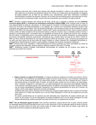 Arlindo Ugulino Netto – SEMIOLOGIA II – MEDICINA P5 – 2009.2



         indivíduo pode levar até 2 meses para resolver este afecção trombótica e voltar ao seu estado inicial. É por
         esta razão que um paciente que apresenta angina com menos de 2 meses deve ser enquadrado na categoria
         de angina instável, por se tratar de um indivíduo que, naturalmente, pode estar resolvendo o problema
         tromboembólico causador da isquemia. Portanto, por se tratar de uma doença grave e que pode levar à morte,
         todo paciente que apresente angina recente deve ser enquadrado como portador de angina instável.
    11
OBS : Quando a angina aparece com menos de 48 horas, diz-se que o paciente é portador de uma síndrome
coronária aguda (SCA) ou síndrome da insuficiência miocárdica instável (SIMI). Esta condição pode se tratar de
uma angina instável ou pode ser, até mesmo, um infarto agudo do miocárdio. O indivíduo que sente uma dor no peito a
menos de 48 horas e faz eletrocardiograma e, em seguida, faz o exame com marcadores cardíacos (exame mais
importante para diagnosticar infarto), mas não apresenta alteração, não é possível concluir se ele é portador de angina
instável ou de IAM e, por esta razão, deve repetir o exame mais 2 vezes nas próximas 6 horas. Caso o exame continue
normal, é feito um teste na esteira a fim de promover esforço e refaz-se o exame. Caso o resultado continue normal, o
paciente é encaminhado para o consultório para a investigação da causa da dor, podendo-se concluir que o paciente
não tem infarto. O diagnóstico seria a uma angina instável ou outro tipo de dor torácica. Entretanto, se nesse período
as enzimas marcadoras cardíacas aumentarem, desconfia-se que o quadro clinico se trata de um infarto. A SCA ou
SIMI, por tanto, pode ser decorrente de uma angina instável ou infarto do miocárdio. Logo, conclui-se que qualquer dor
no peito que dura menos de 48 hora pode ser angina instável ou infarto, devendo ser investigado clinicamente e,
principalmente, laboratorialmente (sendo o exame padrão a dosagem das enzimas marcadoras cardíacas).
     12
OBS : Embora seja muito importante, o eletrocardiograma em vários pacientes que foram acometidos de infarto do
miocárdio aparece sem alteração. Quando aparece, podemos observar uma onda T invertida.
     13
OBS : Atualmente existem unidades intermediárias denominadas de unidades de dor torácica, que tratam de
pacientes que sentem dor torácica.




     Angina variante ou angina de Prinzmetal: é a angina causada por espasmos da artéria coronariana. Ocorre,
       por exemplo, com indivíduos que apresentam angina há pouco tempo (horas), e que melhoram rapidamente
       após o uso de nitrato sublingual. Ex: Um casal recém casado, o marido com 30 e a esposa 28 anos, curtem a
       sua lua-de-mel em um luxuoso hotel. O marido, no meio da noite, acorda com dor no peito e vai, preocupado,
       para o hospital. Chegando lá, submeteu-se a um eletrocardiograma que demonstra anormalidade sugerindo
       uma síndrome coronariana aguda, mais especificamente, simulando um processo de infarto. Contudo, ao fazer
       uso de Isordil (vasodilatador) sublingual, apresentou uma melhora extraordinária em cerca de 5 minutos, Ao
       refazer o ECG, este exame determina uma total normalidade.
       Avaliando este caso clínico, devemos ter em mente que a angina instável demora mais ou menos 30 minutos
       para resolver; já o infarto não melhora com o uso de nitrato sublingual e o ECG não se modifica de uma hora
       para outra.
       As quatro características de um paciente que são relevantes para diagnóstico de angina variável são: ser
       jovem; (2) ser homem; (3) dor de madrugada; (4) melhora fantástica com o uso de nitrato sublingual. Por meio
       dessas características, pode-se perceber que este indivíduo tem um espasmo da coronária.
    14
OBS : Dor de dissecção aguda da aorta. Todo indivíduo hipertenso, quando ele tem dor no peito, deve-se pensar
em dissecção aguda da aorta Esta pode ocorrer com ou sem aneurisma. A dor da dissecção aguda da aorta é uma dor
que se sente na parte anterior do tórax que muitas vezes se irradia muitas vezes para as costas. Logo diante de
hipertensão arterial se suspeita de dissecção aguda da aorta.




                                                                                                                         30
 