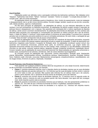 Arlindo Ugulino Netto – SEMIOLOGIA II – MEDICINA P5 – 2009.2




PALPITAÇÕES
         Palpitações podem ser definidas como a percepção incômoda dos batimentos cardíacos. São relatadas como
"disparos", "batimentos mais fortes", "falhas", "arrancos", "paradas", "tremor no coração", "o coração deixa de bater", "o
coração pula", além de outras expressões.
         As palpitações devem ser analisadas quanto à freqüência, ritmo, horário de aparecimento, modo de instalação
e desaparecimento, isto é, se têm início e término súbitos. Convém indagar, também, quanto ao uso de chá, coca-cola,
café, bebida alcoólica, cigarros e medicamentos.
         Há três tipos principais de palpitações - as palpitações de esforço, as que traduzem alterações do ritmo
cardíaco e as que acompanham os distúrbios emocionais. As palpitações de esforço surgem durante a execução de
esforços físicos e desaparecem com o repouso. Nos pacientes com cardiopatia têm o mesmo significado da dispnéia
de esforço, sendo comum ocorrerem simultaneamente. As palpitações decorrentes de alterações no ritmo cardíaco são
descritas pelos pacientes com expressões ou comparações que permitem ao médico presumir até o tipo de arritmia.
Assim, o relato de "falhas" e "arrancos" indica quase sempre a ocorrência de extra-sístoles. É provável que o paciente
perceba mais os batimentos pós-extra-sistólicos do que as contrações prematuras. De outro modo, a sensação de que
o coração "deixa de bater" corresponde mais às pausa compensadoras.
         Quando as palpitações têm início e fim súbitos, costumam ser indicativas de taquicardia paroxística, enquanto
as que têm início súbito e fim gradual sugerem taquicardia sinusal ou estado de ansiedade. O relato de taquicardia com
batimentos irregulares pode levantar a suspeita de fibrilação atrial. As palpitações constituem queixa comum dos
pacientes com transtornos emocionais, podendo fazer parte, de síndromes psíquicas, cuja origem reside nas
agressões emocionais sofridas nos primeiros anos de vida (castigo, medo, ameaças) ou nas dificuldades e desajustes
ocorridos na vida adulta, incluindo carência afetiva, desajuste conjugal, problemas econômicos, insatisfação sexual.
Cumpre ressaltar que as palpitações de causa emocional costumam ser desencadeadas por agressões emocionais e,
muitas vezes, acompanha-se de sudorese, dormências, além de outros distúrbios neurovegetativos.
         As principais causas de palpitações são: taquicardia, arritmia extra-sistólica, fibrilação atrial, Hipertensão
arterial, Miocardites, Cardiomiopatias crônicas, Insuficiência cardíaca, Hipertireoidismo, Anemias, Emoções, Esforço
físico, Cafeísmo (café, chá-mate, coca-cola), Medicamentos (anoxerígenos, simpaticomiméticos, vasodilatadores, uso
de drogas ilícitas), Síndrome do pânico, Depressão, Ansiedade.


CLASSE F UNCIONAL PARA P ACIENTES CARDIOPATAS
        Todo paciente com qualquer problema cardíaco deve ser enquadrado em uma classe funcional, determinando
se ele é sintomático às atividades habituais, por exemplo.
     Classe 1: paciente apresenta sintomas como a dispnéia diante de atividades maiores que as suas atividades
        habituais (dispnéia aos grandes esforços). Ex.: Um indivíduo que faz suas atividades normais, tendo o costume
        de correr todos os dias, por exemplo. Mas quando este indivíduo faz um esforço maior que o de costume,
        passa a sentir dispnéia, isto é, apresenta sintomas diante de atividades acima das habituais.
     Classe 2: sintomas que ocorrem diante de atividades habituais. Ex.: O indivíduo mora no segundo andar de
        seu prédio, tendo o costume de subir as escadas quando não havia elevador; mas agora ele não consegue
        mais, tendo dispnéia quando sobe as escadas.
     Classe 3: paciente é sintomático às atividades menores que as habituais, mas não apresentando problemas no
        repouso. Ex.: Só o fato de que o indivíduo se levantar do sofá e ir à geladeira, apresenta dispnéia.
     Classe 4: paciente com sintomas diante de atividades e no repouso. Ex.: indivíduo tem dispnéia mesmo
        sentado.




                                                                                                                           31
 