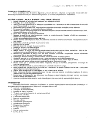 Arlindo Ugulino Netto – SEMIOLOGIA – MEDICINA P5 – 2009.2



ANAMNESE DO SISTEMA DIGESTIVO
       Como os componentes do sistema digestivo funcionam de forma integrada e organizada, „ necessƒrio dar
‰nfase a pontos da anamnese para determinar diagn…sticos ou exames complementares mais efetivos.


HISTORIA DA DOENÇA ATUAL E INTERROGATÓRIO SINTOMATOLÓGICO
    Disfagia: dificuldade na degluti†•o, mais relacionada com doen†as do esˆfago.
    Odinofagia: dor no ato da degluti†•o.
    Solu†o: contra†€es espasm…dicas do diafragma, concomitantes com o fechamento da glote, acompanhadas de um ru‚do
      rouco. Pode ser isolado ou em crises.
    Hemat‰mese: vomito de sangue que, diferentemente da epistaxe e da hemoptise, „ derivado das vias digestivas.
    Dor: pesquisar localiza†•o e demais caracter‚sticas semiol…gicas.
    Dispepsia: conjunto de sintomas constitu‚do de desconforto epigƒstrico, empanzinamento, sensa†•o de distens•o por gases,
      nƒuseas, intoler‡ncia a certos alimentos.
    Pirose (azia): sensa†•o de queima†•o retroesternal.
    Nƒuseas: sensa†•o de mal estar que precede o vˆmito, ou vontade de vomitar. Pesquisar o horƒrio em que aparece e
      rela†€es com a ingest•o de alimentos.
    Vˆmitos: ato de expelir conteŠdo digestivo pela boca.
    Diarr„ia: aumento no teor l‚quido das fezes, frequentemente associado ao aumento no nŠmero das evacua†€es e do volume
      fecal das 24 h.
    Esteatorr„ia: aumento da quantidade de gorduras nas fezes.
    Disenteria: tipo de diarr„ia.
    Distens•o abdominal: sensa†•o de gases no abdome.
    Flatul‰ncia: elimina†•o de gases pelo ‡nus.
    Eructa†€es: elimina†•o de gases pela boca.
    Melena: presen†a de sangue nas fezes percept‚vel atrav„s da elimina†•o de fezes negras, semelhante a borra de caf„,
      resultantes da decomposi†•o bacteriana sofrida pela hemoglobina na luz intestinal.
    Hematoquezia: elimina†•o de sangue vivo pelo ‡nus, indicando, comumente, sangramentos maci†os normalmente
      superiores a 1000 ml, acompanhados de transito intestinal rƒpido.
    Enterorragia: elimina†•o de sangue por meio do ‡nus, tamb„m decorrente do sistema digestivo.
    Obstipa†•o: altera†•o no transito digestivo em que o paciente apresenta uma dificuldade para evacuar.
    Tenesmo: sensa†•o falsa de querer evacuar ou manuten†•o do desejo de evacuar, mesmo depois de defecar.
    Sangramento anal: sangue oriundo da pr…pria regi•o anal, e n•o de estruturas profundas.
    Prurido: coceira que se apresenta como sintoma inespec‚fico, mas que se manifesta, principalmente, em doen†as de
      obstru†•o das vias biliares.
    Icter‚cia: colora†•o amarelada da pele secundƒria a um aumento de bilirrubina no sangue.
    Perda ponderal: sinal inespec‚fico muito importante para o exame f‚sico do aparelho digestivo, uma vez que a fun†•o deste
      aparelho „ promover a nutri†•o do indiv‚duo.
    Anemia: perda de sangue que pode ser causada por uma mƒ absor†•o de alimentos.
    Febre: relacionada n•o s… a processos infecciosos, mas que pode estar presente em afec†€es neoplƒsicas do sistema
      digestivo, bem como nas hemorragias digestivas.
    Desorienta†•o: sinal inespec‚fico que pode ocorrer por afec†€es no aparelho digestivo (como por exemplo, nas doen†as
      hepƒticas crˆnicas descompensadas).
    Crescimento abdominal: pode se dar por ascite, distens•o abdominal ou aumento de qualquer …rg•o do abdome.


ANTECEDENTES
       Queixas que direcionem o m„dico a um problema do aparelho digestivo devem ser levadas em considera†•o na
abordagem semiol…gica deste sistema. Alguns dos principais eventos, s•o:
    Anorexia e perda de peso;
    Altera†€es do hƒbito intestinal;
    Passado de doen†a ulcerosa;
    “Angina” mesent„rica (isquemia da art„ria mesent„rica);
    Sangramento pelo TGI;
    Cardiopatia embolizante;
    Doen†as hematol…gicas;
    Cirurgias pr„vias;
    Antecedentes ginecol…gicos;
    Antecedentes urol…gicos;
    Dislipidemias, hepatites;
    Doen†as familiares;
    Etilismo;
    Uso de medicamentos;
    Banhos de rio.


                                                                                                                             3
 