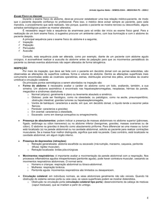 Arlindo Ugulino Netto – SEMIOLOGIA – MEDICINA P5 – 2009.2


EXAME F„SICO DO A BDOME
        Durante o exame físico do abdome, deve-se procurar estabelecer uma boa relação médico-paciente, de modo
que o paciente deposite confiança no profissional. Para isso, o médico deve avisar sempre ao paciente, para cada
manobra, o procedimento que será realizado. Isto porque, quando o paciente se mostra nervoso ou desconfiado, alguns
achados semiológicos podem se mostrar alterados.
        É necessário seguir toda a sequência da anamnese para só então dar início ao exame físico geral. Para a
realização de um bom exame físico, é sugestivo procurar um ambiente calmo, com boa iluminação e com o abdome do
paciente despido.
        A principal sequência para o exame físico do abdome é a seguinte;
     Inspeção
     Palpação
     Percussão
     Ausculta

        Contudo, esta sequência pode ser alterada, como por exemplo, diante de um paciente com abdome agudo
cirúrgico, é aconselhável realizar a ausculta do abdome antes da palpação para que os movimentos peristálticos do
paciente ou demais eventos abdominais não sejam alterados de forma iatrogênica.

INSPEÇÃO
        Por meio da inspeção, que deve ser feita com o paciente em decúbito dorsal com as pernas estendidas, são
observadas as alterações de superfície cutânea, forma e volume do abdome. Dentre as alterações superficiais mais
comumente encontradas estão as cicatrizes operatórias, estrias, distribuição anormal dos pêlos, anomalias da cicatriz
umbilical e circulação colateral.
        Os principais pontos semiológicos a serem abordados na inspeção são:
    Forma do abdome: é necessário avaliar o caráter do abdome como um todo, avaliando, também, a sua
        simetria. Um abdome assimétrico é encontrado nas hepatoesplenomegalias, neoplasias, hérnias da parede,
        megacólon e síndromes obstrutivas.
             o Normal (atípico): geralmente é plano ou levemente abaulado e simétrico.
             o Globoso: pode ser fisiológico, como na obesidade; ou patológico, como na ascite, pneumoperitônio,
                 obstrução intestinal, grandes tumores ou hepatoesplenomegalia,
             o Ventre de batráquio: caracteriza a ascite, em que, em decúbito dorsal, o líquido tende a escorrer pelos
                 flancos;
             o Pendular: caracteriza a gravidez;
             o Em avental: caracteriza a obesidade,
             o Escavado: como em doença consuptiva ou emagrecimento.

      Presença de abaulamentos: podem indicar a presença de massas abdominais no abdome superior (pâncreas,
       fígado, estômago ou cólon transverso) ou no abdome inferior (bexigomas, gravidez, massas ovarianas ou de
       cólon). O abdome na gravidez é descrito como abaulamento piriforme. Para diferenciar se uma massa ou tumor
       está localizado (a) na parede abdominal ou na cavidade abdominal, solicita ao paciente para realizar contrações
       musculares. Se a massa ficar melhor distinguida, significa que está na parede. Caso contrário, está localizada na
       cavidade abdominal, em algum órgão interno.

      Presença de depressões (retrações):
          o Retração generalizada: abdome escafóide ou escavado (má-nutrição, marasmo, caquexia, peritonite
             difusa- rigidez muscular).
          o Retração localizada: bridas pós-cirúrgicas

      Movimentos respiratórios: é importante avaliar a movimentação da parede abdominal com a respiração. Nos
       processos inflamatórios agudos intraperitoneais (peritonite aguda), pode haver contratura muscular, cessando os
       movimentos respiratórios abdominais. O normal seria:
          o Homens e crianças: respiração abdominal ou tóraco-abdominal.
          o Mulheres: respiração torácica.
          o Peritonite aguda: movimentos respiratórios são limitados ou desaparecem.

      Circulação colateral: em indivíduos normais, as veias abdominais geralmente não são visíveis. Quando há
       obstrução do sistema venoso porta ou veia cava, os vasos superficiais podem se mostrar distendidos.
           o Obstrução na circulação porta (circulação colateral tipo porta): desenvolvimento da cabeça de medusa
               (caput medusae), que se irradiam a partir do umbigo.




                                                                                                                         4
 