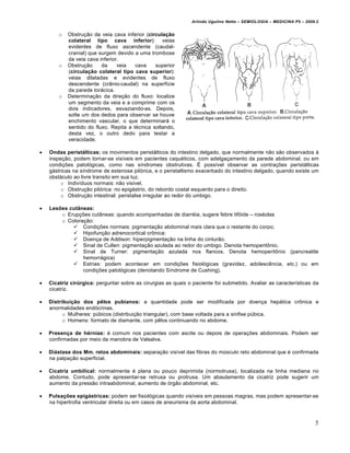 Arlindo Ugulino Netto – SEMIOLOGIA – MEDICINA P5 – 2009.2


        o   Obstru†•o da veia cava inferior (circulação
            colateral tipo cava inferior): veias
            evidentes de fluxo ascendente (caudal-
            cranial) que surgem devido a uma trombose
            da veia cava inferior.
        o   Obstru†•o     da     veia   cava    superior
            (circulação colateral tipo cava superior):
            veias dilatadas e evidentes de fluxo
            descendente (cr‡nio-caudal) na superf‚cie
            da parede torƒcica.
        o   Determina†•o da dire†•o do fluxo: localize
            um segmento da veia e a comprime com os
            dois indicadores, esvaziando-as. Depois,
            solte um dos dedos para observar se houve
            enchimento vascular, o que determinarƒ o
            sentido do fluxo. Repita a t„cnica soltando,
            desta vez, o outro dedo para testar a
            veracidade.

   Ondas peristálticas: os movimentos peristƒlticos do intestino delgado, que normalmente n•o s•o observados •
    inspe†•o, podem tornar-se vis‚veis em pacientes caqu„ticos, com adelga†amento da parede abdominal, ou em
    condi†€es patol…gicas, como nas s‚ndromes obstrutivas. • poss‚vel observar as contra†€es peristƒlticas
    gƒstricas na s‚ndrome de estenose pil…rica, e o peristaltismo exacerbado do intestino delgado, quando existe um
    obstƒculo ao livre transito em sua luz.
         o Indiv‚duos normais: n•o vis‚vel.
         o Obstru†•o pil…rica: no epigƒstrio, do rebordo costal esquerdo para o direito.
         o Obstru†•o intestinal: peristalse irregular ao redor do umbigo.

   Lesões cutâneas:
        o Erup†€es cut‡neas: quando acompanhadas de diarr„ia, sugere febre tif…ide – ros„olas
        o Colora†•o:
             Condi†€es normais: pigmenta†•o abdominal mais clara que o restante do corpo;
             Hipofun†•o adrenocortical crˆnica:
             Doen†a de Addison: hiperpigmenta†•o na linha do cintur•o.
             Sinal de Cullen: pigmenta†•o azulada ao redor do umbigo. Denota hemoperitˆnio.
             Sinal de Turner: pigmenta†•o azulada nos flancos. Denota hemoperitˆnio (pancreatite
                hemorrƒgica)
             Estrias: podem acontecer em condi†€es fisiol…gicas (gravidez, adolesc‰ncia, etc.) ou em
                condi†€es patol…gicas (denotando S‚ndrome de Cushing).

   Cicatriz cirúrgica: perguntar sobre as cirurgias as quais o paciente foi submetido. Avaliar as caracter‚sticas da
    cicatriz.

   Distribuição dos pêlos pubianos: a quantidade pode ser modificada por doen†a hepƒtica crˆnica e
    anormalidades end…crinas.
          o Mulheres: pŠbicos (distribui†•o triangular), com base voltada para a s‚nfise pŠbica.
          o Homens: formato de diamante, com p‰los continuando no abdome.

   Presença de hérnias: „ comum nos pacientes com ascite ou depois de opera†€es abdominais. Podem ser
    confirmadas por meio da manobra de Valsalva.

   Diástase dos Mm. retos abdominais: separa†•o vis‚vel das fibras do mŠsculo reto abdominal que „ confirmada
    na palpa†•o superficial.

   Cicatriz umbilical: normalmente „ plana ou pouco deprimida (normotrusa), localizada na linha mediana no
    abdome. Contudo, pode apresentar-se retrusa ou protrusa. Um abaulamento da cicatriz pode sugerir um
    aumento da press•o intraabdominal, aumento de …rg•o abdominal, etc.

   Pulsações epigástricas: podem ser fisiol…gicas quando vis‚veis em pessoas magras, mas podem apresentar-se
    na hipertrofia ventricular direita ou em casos de aneurisma da aorta abdominal.



                                                                                                                      5
 