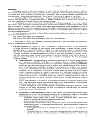 Arlindo Ugulino Netto – SEMIOLOGIA – MEDICINA P5 – 2009.2


PALPAÇÃO
         A palpação constitui a fase mais importante no exame físico do abdome. Por seu intermédio, colhem-se
elementos propedêuticos indispensáveis ao diagnóstico. Os mais significativos referem-se às características da parede,
do conteúdo e da tensão abdominal. No abdome agudo, por exemplo, além de fornecer subsídios para as indicações
cirúrgicas, avalia o estágio da evolução da doença e orienta quanto a maior ou menor urgência da intervenção.
         A palpação do abdome pode ser de dois tipos: a palpação superficial (feita de forma mais delicada, em que se
pesquisa possíveis alterações na parede abdominal) ou a palpação profunda (feita de maneira mais profunda, com
mais força, para pesquisar possíveis alterações nos órgãos abdominais).
         A palpação pode ser mono ou bimanual e mono ou bidigitial. De modo geral, a palpação monomanual é utilizada
para avaliar a parede, e a bimanual para avaliar o conteúdo abdominal. Para a palpação bimanual, as duas mãos podem
atuar de modo ativo ou uma ativa e outra passiva. A mão passiva serve para relaxar a parede, estabelecer um ponto de
apoio e, com isso, ajudar a mão ativa na palpação profunda. A palpação com as mãos superpostas (a dominante sobre a
não-dominante) é útil para avaliação do conteúdo abdominal em pessoas com obesidade ou para vencer uma contratura
voluntária da parede abdominal.
         O normal do abdome à palpação é ser flácido. Se for dolorido ou não, classifica-se com abdome com dor ou sem
dor. Como nos exemplos abaixo:
         Ex1: Abdome plano, flácido, indolor à palpação.
         Ex2: Abdome plano, flácido, doloroso à palpação (determinar o ponto doloroso).

       A dor pode ser de 2 tipos: (1) dor à palpação (superficial ou profunda); (2) dor à descompressão (quando tira-se
a mão do local palpado, o paciente sente dor).

   1. Palpação superficial: tem o objetivo de avaliar a sensibilidade, a integridade anatômica e o grau de distensão
      da parede abdominal. Os pacientes com dor abdominal devem ser solicitados a localizá-la. Só então inicia-se a
      palpação, sempre começando de fora da área indicada como mais sensível para a área de mais dor. Deve ser
      feita com uma mão (unimanual) à 45º ou duas mãos superpostas, sempre levemente postas sobre a parede
      abdominal do paciente. É aconselhável esquentar um pouco as mãos antes de usá-las na palpação, uma vez
      que mãos frias podem causar contratura da musculatura. É preferível espalmar a mão sobre o abdome do
      paciente e fazer movimentos sutis, de baixo para cima, em todos os quadrantes. Por meio da palpação
      superficial, avalia-se:
            Tensão abdominal: é testada palpando-se delicadamente a parede com as falanges distais dos dedos
              com o paciente em decúbito dorsal. Devem ser avaliadas hipertonia muscular localizada (que
              acompanha processos inflamatórios viscerais que comprometem o peritônio parietal) ou generalizada
              (abdome em tábua, encontrada em perfurações de vísceras ocas). Deve-se distinguir ainda a tensão de
              origem parietal do de origem intra-abdominal. No primeiro caso, geralmente acompanha-se de contratura
              muscular, que é determinante do quadro. Entretanto, o aumento de tensão de origem intra-abdominal,
              usualmente, não é acompanhado de contratura muscular, exceto de houver irritação do peritônio
              parietal. As ascites volumosas, as massas intra-abdominais e as distensões intestinais, entre outras
              causas, constituem exemplos de situações em que a tensão abdominal está aumentada sem que haja
              contratura da musculatura. As peritonites difusas com irritação do peritônio parietal e as lesões do
              neurônio motor central ou dos nervos intercostais causam aumento de tensão associado à contratura
              muscular.
              Deve-se ainda diferenciar se a contratura é voluntária (psicomotora) ou involuntária (reflexo viscero-
              motor). Para diferenciá-las pede-se para o paciente respirar com a boca semi-aberta e fletir as pernas,
              procedimentos que distraem o paciente, para só então palpar a área.
              O aumento patológico da tensão abdominal pode ter um significado semiológico importante, quando
              produzido por um reflexo víscero-motor que leva a um estado de contração tônica dos músculos
              parietais, denominado defesa abdominal.

              Sensibilidade da parede abdominal: por meio do toque, verificar o aumento da sensibilidade que pode
               manifestar-se sob a forma de hiperestesia cutânea ou dor. A hiperestesia cutânea é pesquisada
               deslizando-se suavemente as pontas dos dedos ou um objeto pontiagudo sobre a pele.
                   o Hiperestesia cutânea (testada com os dedos os objetos pontiagudos sobre a pele) reflete
                       irritação de neurônio (radiculopatias, reflexo víscero-sensitivo).
                   o Em caso de dor, discriminar pontos dolorosos.
                   o Pontos dolorosos: são pontos na parede abdominal que têm a particularidade de se tornarem
                       hipersensíveis quando há comprometimento dos órgãos a eles correspondentes e devem ser
                       pesquisados. São eles:
                         Ponto epigástrico: na metade da linha xifoumbilical. Mostra-se sensível na úlcera péptica em
                             atividade.
                         Ponto cístico: situa-se no ângulo formado pela reborda costal direita com a borda externa do
                             músculo reto abdominal, bem na intersecção da linha hemiclavicular com o rebordo costal

                                                                                                                         6
 