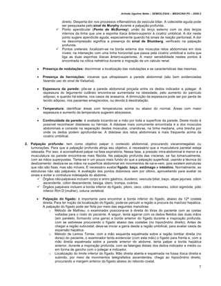 Arlindo Ugulino Netto – SEMIOLOGIA – MEDICINA P5 – 2009.2


                        direito. Desperta dor nos processos inflamatórios da vesícula biliar. A colecistite aguda pode
                        ser pesquisada pelo sinal de Murphy durante a palpação profunda.
                       Ponto apendicular (Ponto de McBurney): união do terço externo com os dois terços
                        internos da linha que une a espinha ilíaca ântero-superior à cicatriz umbilical. A dor neste
                        ponto sugere apendicite aguda, especialmente quando há sinais de reação peritoneal. A dor
                        na descompressão significa a presença do sinal de Blumberg, verificado na palpação
                        profunda.
                       Pontos ureterais: localizam-se na borda externa dos músculos retos abdominais em dois
                        níveis: na interseção com uma linha horizontal que passa pela cicatriz umbilical e outra que
                        liga as duas espinhas ilíacas ântero-superiores. A maior sensibilidade nestes pontos é
                        encontrada na cólica nefrétrica durante a migração de um calculo renal.

          Presença de nodulações: discriminar a localização das nodulações e as características das mesmas.

          Presença de herniações: vísceras que ultrapassam a parede abdominal (são bem evidenciadas
           fazendo uso do sinal de Valsalva).

          Espessura da parede: põe-se a parede abdominal pinçada entre os dedos indicador e polegar. A
           espessura do tegumento cutâneo encontra-se aumentada na obesidade, pelo aumento do panículo
           adiposo, e quando há edema, nos casos de anasarca. A diminuição da espessura pode ser por perda de
           tecido adiposo, nos pacientes emagrecidos, ou devida à desidratação.

          Temperatura: identificar áreas com temperaturas acima ou abaixo do normal. Áreas com maior
           espessura e aumento da temperatura sugerem abscessos.

          Continuidade da parede: é avaliada tocando-se a mão por toda a superfície da parede. Deste modo é
           possível reconhecer diástases ou hérnias. A diástase mais comumente encontrada é a dos músculos
           abdominais e consiste na separação destes músculos, criando-se, na linha mediana, uma brecha por
           onde os dedos podem aprofundar-se. A diástase dos retos abdominais é mais frequente acima da
           cicatriz umbilical.

2. Palpação profunda: tem como objetivo palpar o conteúdo abdominal, procurando visceromegalias ou
   tumorações. Para que a palpação profunda atinja seu objetivo, é necessário que a musculatura parietal esteja
   relaxada. Por isso, é aconselhável palpar na fase expiratória. Nessa fase, a pressão intra-abdominal é menor e a
   musculatura da parede encontra-se mais flácida. Na palpação profunda das vísceras, se faz bimanualmente,
   com as mãos superpostas. Tenta-se ir um pouco mais fundo do que a palpação superficial, usando a técnica do
   deslizamento: desliza-se as mãos na superfície abdominal em movimentos de vai-e-vem, pois existem estruturas
   que não são fixas, mas são móveis. É necessário avaliar fígado, baço, estômago e intestino. Normalmente, as
   estruturas não são palpáveis. A avaliação dos pontos dolorosos vem por último, aproveitando para avaliar os
   sinais e evitar a contratura indesejada do abdome.
        Órgãos não-palpáveis incluem corpo e antro gástrico, duodeno, vesícula biliar, baço, alças jejunais, cólon
            ascendente, cólon descendente, bexiga, útero, trompa, ovários.
        Órgãos palpáveis incluem a borda inferior do fígado, piloro, ceco, cólon transverso, cólon sigmóide, pólo
            inferior Rim D (mulher), coluna vertebral.

          Palpação do fígado: é importante para encontrar a borda inferior do fígado, abaixo da 12ª costela
           direita. Para ter noção da localização do fígado, pode-se percutir a região a procura da macicez hepática.
           A palpação do fígado pode ser feita por meio das seguintes manobras:
                o Método de Mathieu: o examinador posiciona-se à direita do tórax do paciente com as costas
                    voltadas para o rosto do paciente. A seguir, tenta agarrar com os dedos fletidos das duas mãos
                    (em paralelo, formando uma garra) a borda anterior do fígado durante a inspiração profunda,
                    com se estivesse procurando o fígado abaixo das costelas (no hipocôndrio direito). Antes de
                    chegar a região subcostal, deve-se iniciar a garra desde a região umbilical, para avaliar casos de
                    expansão hepática.
                o Método de Lemos Torres: com a mão esquerda espalmada sobre a região lombar direita (no
                    dorso) do paciente, o examinador tenta evidenciar (com esta mão) o fígado para frente e, com a
                    mão direita espalmada sobre a parede anterior do abdome, tenta palpar a borda hepática
                    anterior, durante a inspiração profunda, com as falanges distais dos dedos indicador e médio ou
                    em forma de gancho com o polegar e indicador.
                o Localização do limite inferior do fígado: Mão direita aberta e espalmada na fossa ilíaca direita e
                    subindo, por meio de movimentos telegrafados ascendentes, chega ao hipocôndrio direito,
                    procurando a margem anterior do fígado abaixo do rebordo costal.
                                                                                                                      7
 