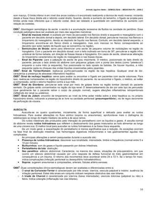 Arlindo Ugulino Netto – SEMIOLOGIA – MEDICINA P5 – 2009.2


som maci†o. O limite inferior „ em n‚vel dos arcos costais e „ encontrado realizando a t„cnica de modo inverso: iniciando
desde a fossa il‚aca direita at„ o rebordo costal direito. Quando, devido a aumento de tamanho, o f‚gado se projeta para
limites ainda mais inferiores que o rebordo costal, deve ser relatado a quantidade em cent‚metros do aumento com
rela†•o •s costelas.
    1
OBS : Abordagem semiol…gica da ascite: a ascite „ a acumula†•o excessiva de fluidos na cavidade do peritˆnio. Essa
condi†•o patol…gica deve ser avaliada por meio das seguintes manobras:
     o Sinal de macicez móvel: „ avaliado por meio da percuss•o nos flancos direito e esquerdo e mesogƒstrio com o
         paciente em decŠbito dorsal e depois, em decŠbito lateral. Em decŠbito dorsal, percute-se macicez nos flancos e
         timpanismo do mesogƒstrio, devido ao dep…sito de l‚quido nos flancos. Contudo, em decŠbito lateral esquerdo, o
         timpanismo encontra-se em flanco direito e mesogƒstrio, mas com macicez no flanco correspondente ao
         decŠbito (por estar repleto de l‚quido que se concentrou na regi•o).
     o Semicírculos de Skoda: serve para diferenciar uma ascite de pequeno volume de nodula†€es na regi•o do
         hipogƒstrio. Com o paciente em decŠbito dorsal, com o leito inclinado em torno de 30‘, percute-se a regi•o infra-
         umbilical de forma radiada, em dire†•o •s fossas il‚acas e hipogƒstrio. Em casos de ascite, observa-se altera†•o
         do timpanismo caracter‚stico da regi•o do mesogƒstrio e nas fossas il‚acas.
     o Sinal do Piparote: para a palpa†•o da ascite de grau importante. O m„dico, posicionado do lado direito do
         paciente, percute o lado direito do abdome com pequenos golpes com a ponta dos dedos (como “petelecos”)
         enquanto a outra m•o (a esquerda), fica posicionada no lado oposto •s batidas. Se houver l‚quidos, a m•o
         esquerda capta os choques das ondas l‚quidas ocasionadas pelos piparotes.
      2
OBS : Sinal de Torres-Homem: realiza-se punho-percuss•o na regi•o da loja hepƒtica. Qualquer sinal de dor,
caracteriza a presen†a de abscesso inflamat…rio hepƒtico.
      3
OBS : Sinal de rechaço hepático: serve para avaliar ou encontrar o f‚gado em pacientes com ascite volumosa. Para
isso, realiza-se compress€es na regi•o do hipocˆndrio direito do paciente. Ao se encontrar o f‚gado, o m„dico, ao soltar
a compress•o, sente o retorno hepƒtico contra a sua m•o.
      4
OBS : Sinal de Giordano: percute-se este sinal por meio de golpes leves na regi•o lombar (dorsal) do paciente
sentado. Os golpes ser•o concentrados na regi•o da loja renal. O desencadeamento de dor por este tipo de percuss•o
(que geralmente faz o paciente retirar o corpo da posi†•o normal), sugere afec†€es inflamat…rias retroperitoniais
(refletindo dor renal ou uret„rica).
      5
OBS : Sinal de Jobert: encontro de timpanismo ao n‚vel da linha axilar m„dia sobre a ƒrea hepƒtica ou no pr…prio
hipocˆndrio direito, indicando a presen†a de ar livre na cavidade peritoneal (pneumoperitônio), via de regra decorrente
de perfura†•o de v‚scera.


AUSCULTA
        Ausculta-se os quatro quadrantes, inicialmente, de forma superficial e delicada para avaliar os ru‚dos
hidroa„reos. Para avaliar altera†€es no fluxo a…rtico (sopros ou aneurismas), aprofunda-se mais o diafragma do
estetosc…pio ao longo do trajeto mediano da aorta e de seus ramos.
        Os ru‚dos intestinais s•o produzidos pela intera†•o do peristaltismo com os l‚quidos e gases. A asculta normal
do abdome revela ruídos hidroaéreos que refletem o deslocamento dos gases misturados ao bolo alimentar ao longo
de uma v‚scera oca. O melhor local para auscultar os ru‚dos hidroa„reos „ na fossa il‚aca esquerda.
        De um modo geral, a exacerba†•o do peristaltismo „ menos significativa que a redu†•o. As exce†€es ocorrem
na fase final da obstru†•o intestinal, nas hemorragias digestivas intraluminares e nas gastroenterites agudas n•o
complicadas.
        As principais altera†€es a serem pesquisadas durante a ausculta s•o:
     Presença de ruídos hidroaéreos: descrever sua tonalidade, intensidade, timbre e frequ‰ncia (normal entre 5 e
        10 por minuto).
     Burburinhos: som de gases e l‚quido passando por dobras intestinais.
     Peristaltismo da luta: obstru†•o.
     Íleo paralítico: sil‰ncio abdominal. Caracteriza, na maioria dos casos, situa†€es de p…s-operat…rio, em que
        ocorre um silencio abdominal causado por uma resposta de defesa funcional do trato gastrointestinal em
        consequ‰ncia a um trauma. O retorno dos movimentos deve acontecer entre 24 e 72 h. Se o tempo for maio,
        indica complica†€es (infec†•o peritoneal ou desequil‚brio hidroeletrol‚tico).
     Sopros: sugerem aneurismas e compress€es, arteriais, f‚stulas art„rio-venosas.
    6
OBS : Duas considera†€es cl‚nico-semiol…gicas devem ser avaliadas e diferenciadas entre si;
  o O sinal de Corvoisier-Terrier „ caracterizado por tr‰s sinais: icter‚cia, ves‚cula palpƒvel e indolor, aus‰ncia de
       irrita†•o peritoneal. Estes tr‰s sinais em conjunto indicam neoplasia obstrutiva das vias biliares.
  o A tríade de Charcot „ caracterizada por icter‚cia (baixa intensidade), ves‚cula dolorosa (palpƒvel ou n•o) e
       febre. Indica colangite (inflama†•o nas vias biliares).



                                                                                                                          10
 