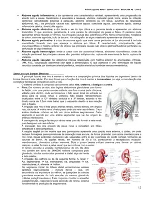 Arlindo Ugulino Netto – SEMIOLOGIA – MEDICINA P5 – 2009.2


      Abdome agudo inflamatório: a dor apresenta uma caracter‚stica variƒvel, apresentando uma progress•o de
       acordo com a causa. Geralmente „ associada a nƒuseas, vˆmitos, mal-estar geral, febre, sinais de irrita†•o
       peritoneal (sensibilidade dolorosa • palpa†•o, abdome contra‚do ou em tƒbua, aus‰ncia da respira†•o
       abdominal, etc.). As principais causas s•o: apendicite aguda, colecistite aguda, pancreatite aguda, doen†a
       inflamat…ria p„lvica, diverticulite aguda.
      Abdome agudo obstrutivo: a dor tende a ser do tipo c…lica e o paciente tende a apresentar um abdome
       distendido. O que acontece, geralmente, „ uma parada de elimina†•o de gases e fezes. O paciente pode
       apresentar ainda nƒuseas e vˆmitos. As principais causas s•o: ader‰ncias (PO), h„rnia encarcerada, neoplasia
       de c…lon, volvo de sigm…ide, bolo de ƒscaris. Na radiografia, as al†as intestinais apresentam-se dilatadas.
      Abdome agudo perfurativo: „ o tipo de abdome agudo que mais causa peritonite. A dor abdominal „ de forte
       intensidade, fazendo com que apare†a o abdome em tƒbua. • caracterizado, principalmente, pelo
       pneumoperitˆnio e hist…ria anterior de Šlcera. As principais causas s•o Šlcera gƒstrica/duodenal perfurada ou
       perfura†•o de al†a intestinal.
      Abdome agudo hemorrágico: tende a cursar com dor abdominal intensa, s‚ndrome hipovol‰mica, sinais de
       irrita†•o peritoneal. As principais causas s•o: gravidez ect…pica rota, ruptura de aneurisma de Aorta, ruptura de
       v‚sceras.
      Abdome agudo vascular: dor abdominal intensa relacionada com hist…ria anterior de arteriopatias crˆnicas,
       IAM, AVC, claudica†•o abdominal (dor ap…s a alimenta†•o). O que acontece „ uma elimina†•o de l‚quido
       necr…tico causada por trombose arterial perif„rica, embolia arterial ou trombose venosa mesent„rica.


SEMIOLOGIA DO SISTEMA URINƒRIO
         A principal fun†•o dos rins „ manter o volume e a composi†•o qu‚mica dos l‚quidos do organismo dentro de
limites …timos • vida celular. Por isso diz-se que a fun†•o dos rins „ manter a homeostase, ou seja, a manuten†•o das
condi†€es fisiol…gicas compat‚veis com a vida.
         O sistema urinƒrio „ composto basicamente pelos rins, ureteres, a bexiga e a uretra.
      Rins: Em nŠmero de dois, s•o …rg•os abdominais glandulares com forma
         de feij•o, com uma parte convexa voltada para fora a uma parte cˆncava,
         voltada para dentro, onde encontramos o hilo renal, local de entrada ou
         sa‚da para os vasos renais e ureteres. S•o …rg•os retroperitoneais
         localizados entre a 12‹ v„rtebra torƒcica e a 3‹ lombar, estando o rim
         direito cerca de 1,5cm mais baixo que o esquerdo devido a sua rela†•o
         com o f‚gado.
         A irriga†•o dos rins „ feita pelas art„rias renais, ramos diretos, em ‡ngulo
         reto, da aorta. A art„ria renal direita passa atrƒs da veia cava inferior. Cada
         art„ria divide-se pr…ximo ao hilo em cinco art„rias segmentares. Cada
         segmento „ suprido por uma art„ria segmentar que vai dar origem •s
         art„rias interlobares.
         A drenagem do sangue faz-se por vƒrias veias que v•o formar a veia renal,
         que desƒguam na cava inferior.
         A inerva†•o dos rins prov„m do plexo renal e consistem em fibras
         simpƒticas e parassimpƒticas.
         A sec†•o sagital do rim mostra que seu par‰nquima apresenta uma por†•o mais externa, o c€rtex, de onde
         derivam forma†€es parenquimatosas de colora†•o mais escura, de forma piramidal, com ƒpice orientado para o
         hilo renal. Essas pir•mides medulares s•o separadas entre si por extens€es do tecido cortical, formando as
         colunas de Bertin. As papilas renais, em nŠmero de 10 a 18, conectam-se a receptƒculos mŠsculo-
         membranosos, chamados c‚lices menores. Dois a quatro destes cƒlices unem-se para formar os c‚lices
         maiores, e estes formam a pelve renal, que se continua com o ureter.
         O n„fron constitui a unidade morfofuncional do rim. Os dois
         rins cont‰m em torno de 2400000 n„frons compostos pelo
         glom„rulo, tŠbulos contorcidos proximal e distal, al†a de Henle
         e tubo coletor.
         A irriga†•o dos n„frons se dƒ da seguinte forma: A. renal 
         Aa. segmentares  Aa. interlobares; Aa. arqueadas  Aa.
         Interlobulares; A. aferente  N„fron.
         No segmento inicial do tŠbulo distal encontram-se c„lulas
         epiteliais especializadas – m‚cula densa – que, em
         decorr‰ncia da arquitetura do n„fron, se justap€em •s c„lulas
         granulares especiais do tufo vascular do mesmo glom„rulo
         (c„lulas justaglomerulares). Este conjunto constitui o aparelho
         justaglomerular, responsƒvel pela secre†•o de renina, enzima
         fundamental na produ†•o da angiotensina.
                                                                                                                        12
 
