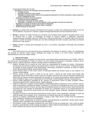 Arlindo Ugulino Netto – SEMIOLOGIA – MEDICINA P5 – 2009.2


         As principais fun†€es dos rins s•o:
        o Manuten†•o do volume e da composi†•o qu‚mica dos l‚quidos corporais:
             Forma†•o de urina;
             Regula†•o end…crina do volume l‚quido;
             Regula†•o da press•o arterial: sistema renina-angiotensina-aldosterona; Hormˆnio antidiur„tico; Sistema calecre‚na-
                 cinina; Prostaglandinas renais.
         o Depura†•o de produtos qu‚micos end…genos:
              Excre†•o de res‚duos metab…licos.
              Detoxica†•o e elimina†•o de toxinas, drogas.
              Degrada†•o e catabolismo de hormˆnios pept‚dios: insulina, glucagon, hormˆnio do crescimento.
         o Regula†•o da produ†•o de hemƒcias pela s‚ntese de eritropoetina.
         o Regula†•o do metabolismo mineral –cƒlcio, f…sforo e magn„sio.
         o S‚ntese de fatores de crescimento.

       Ureteres: os ureteres s•o condutos musculares que se originam na pelve renal, apresentando 30-35 cm com 4-8
        mm de di‡metro. Ao percorrer o abdome, chegam • bexiga desembocado nos seus respectivos …stios.

       Bexiga: a bexiga „ um …rg•o muscular oco, formando uma cavidade virtual, situada no assoalho p„lvico e que
        se continua com a uretra. A localiza†•o da bexiga na primeira inf‡ncia „ abdominal, assumindo
        progressivamente localiza†•o p„lvica • medida que a crian†a se desenvolve. O assoalho p„lvico lhe serve de
        suporte. A parede da bexiga „ formada por uma rede entrela†ada de tecido muscular cujas fibras se orientam
        para formar o colo vesical.

       Uretra: constitui o conduto para elimina†•o da urina e, nos homens, ejacula†•o e elimina†•o das secre†€es
        prostƒticas.

ANAMNESE
        Uma hist…ria cl‚nica „ a principal chave para o diagn…stico das doen†as do sistema urinƒrio. As manifesta†€es
das doen†as do sistema urinƒrio incluem altera†€es da mic†•o, do volume e do ritmo urinƒrio, altera†€es das
caracter‚sticas da urina, dor, edema e febre.

         1. Queixas principais
         Em condi†€es normais de saŠde e em clima ameno, uma pessoa adulta normal eliminar cerca de 800 – 2500 mL
de urina por dia. As altera†€es da mic†•o, do volume e do ritmo urinƒrio compreendem a hesita†•o, a oligŠria, anŠria,
poliŠria, disŠria, urg‰ncia, polaciŠria, noctŠria, reten†•o urinƒria, incontin‰ncia e piŠria.
     OligŠria: excre†•o de um volume de urina inferior •s necessidades de excre†•o de solutos. Clinicamente,
         convencionou-se chamar de oligŠria uma diurese inferior a 400 mL por dia ou 20 mL/hora. Geralmente decorre
         de redu†•o do fluxo sangu‚neo renal (desidrata†•o, hemorragia, insufici‰ncia card‚aca) ou ent•o por les€es
         renais (glomerulonefrite aguda, necrose tubular aguda).
     AnŠria: diurese inferior a 100 mL/dia. Ocorre na obstru†•o bilateral das art„rias renais ou dos ureteres e na
         necrose cortical bilateral.
     PoliŠria: volume urinƒrio superior a 2500 mL por dia. Como o volume de cada mic†•o estƒ limitado pela
         capacidade vesical, verifica-se um maior nŠmero de mic†€es, inclusive • noite. Os dois mecanismos bƒsicos de
         poliŠria s•o por diurese osmótica (decorrente da excre†•o de um volume aumentado de solutos, determinando
         maior excre†•o de ƒgua) ou por incapacidade de concentração urinária (diabetes insipidus, hipopotassemia).
     DisŠria: mic†•o associada • sensa†•o de dor, queimor ou desconforto. Ocorre na cistite, prostatite, uretrite,
         traumatismo geniturinƒrio, irritantes uretrais, rea†€es al„rgicas.
     Urg‰ncia e PolaciŠria: a urg‰ncia urinƒria significa a necessidade sŠbita e imperiosa de urinar, podendo, mesmo,
         haver esvaziamento involuntƒrio da bexiga. A polaciŠria „ o aumento da necessidade de urinar, com o intervalo
         entre as mic†€es inferior a 2 horas, sem que haja concomitante aumento do volume urinƒrio. Estes sintomas s•o
         provocados por uma redu†•o da capacidade da bexiga, dor • distens•o vesical ou por comprometimento da
         uretra posterior. Decorrem de vƒrias causas, tais como infec†€es, cƒlculo, obstru†•o, altera†€es neurol…gicas,
         frio, ansiedade.
     Hesita†•o: aumento do intervalo para aparecimento do jato urinƒrio. Indica, geralmente, obstru†•o do tracto de
         sa‚da da bexiga. Para conseguir urinar, o paciente faz um esfor†o maior que em condi†€es normais.
     NoctŠria (ou nictŠria): necessidade de esvaziar a bexiga • noite. Pode ocorrer na fase inicial da insufici‰ncia
         renal, insufici‰ncia card‚aca ou em hepatopatias.
     Reten†•o urinƒria: incapacidade de esvaziar a bexiga, seja parcialmente ou totalmente. Causas: globo vesical,
         estenose uretral, hipertrofia e neo pr…stata, bexiga neurog‰nica;
     Incontin‰ncia urinƒria: elimina†•o involuntƒria de urina, sendo normal em crian†as at„ 1 ano e meio de idade.
         Acontece, principalmente, devido a bexiga neurog‰nica, cistites, les€es tocoginecol…gicas, hipertrofia prostƒtica.
     PiŠria: exist‰ncia de nŠmeros anormais de leuc…citos na urina.


                                                                                                                              13
 
