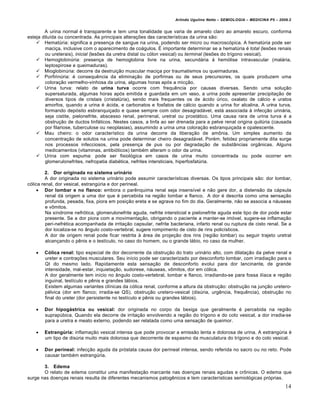 Arlindo Ugulino Netto – SEMIOLOGIA – MEDICINA P5 – 2009.2


        A urina normal é transparente e tem uma tonalidade que varia de amarelo claro ao amarelo escuro, conforma
esteja diluída ou concentrada. As principais alterações das características da urina são:
     Hematúria: significa a presença de sangue na urina, podendo ser micro ou macroscópica. A hematúria pode ser
        maciça, inclusive com o aparecimento de coágulos. É importante determinar se a hematúria é total (lesões renais
        ou ureterais), inicial (lesões da uretra distal ou cólon vesical) ou terminal (lesões do trígono vesical).
     Hemoglobinúria: presença de hemoglobina livre na urina, secundária à hemólise intravascular (malária,
        leptospirose e queimaduras).
     Mioglobinúria: decorre da destruição muscular maciça por traumatismos ou queimaduras.
     Porfirinúria: é consequência da eliminação de porfirinas ou de seus precursores, os quais produzem uma
        coloração vermelho-vinhosa da urina, algumas horas após a micção.
     Urina turva: relato de urina turva ocorre com frequência por causas diversas. Sendo uma solução
        supersaturada, algumas horas após emitida e guardada em um vaso, a urina pode apresentar precipitação de
        diversos tipos de cristais (cristalúria), sendo mais frequentes os de ácido úrico, oxalato de cálcio e uratos
        amorfos, quando a urina é ácida, e carbonatos e fosfatos de cálcio quando a urina for alcalina. A urina turva,
        formando depósito esbranquiçado e quase sempre com odor desagradável, está associada à infecção urinária,
        seja cistite, pielonefrite, abscesso renal, perirrenal, uretral ou prostático. Uma causa rara de urina turva é a
        obstrução de ductos linfáticos. Nestes casos, a linfa ao ser drenada para a pelve renal origina quilúria (causada
        por filariose, tuberculose ou neoplasias), assumindo a urina uma coloração esbranquiçada e opalescente.
     Mau cheiro: o odor característico da urina decorre da liberação de amônia. Um simples aumento da
        concentração de solutos na urina pode determinar cheiro desagradável. Porém, fetidez propriamente dita surge
        nos processos infecciosos, pela presença de pus ou por degradação de substâncias orgânicas. Alguns
        medicamentos (vitaminas, antibióticos) também alteram o odor da urina.
     Urina com espuma: pode ser fisiológica em casos de urina muito concentrada ou pode ocorrer em
        glomerulonefrites, nefropatia diabética, nefrites intersticiais, hiperfosfatúria.

         2. Dor originada no sistema urinário
         A dor originada no sistema urinário pode assumir características diversas. Os tipos principais são: dor lombar,
cólica renal, dor vesical, estrangúria e dor perineal.
      Dor lombar e no flanco: embora o parênquima renal seja insensível e não gere dor, a distensão da cápsula
         renal dá origem a uma dor que é percebida na região lombar e flanco. A dor é descrita como uma sensação
         profunda, pesada, fixa, piora em posição ereta e se agrava no fim do dia. Geralmente, não se associa a náuseas
         e vômitos.
         Na síndrome nefrótica, glomerulonefrite aguda, nefrite intersticial e pielonefrite aguda este tipo de dor pode estar
         presente. Se a dor piora com a movimentação, obrigando o paciente a manter-se imóvel, sugere-se inflamação
         peri-nefrética acompanhada de irritação capsular, nefrite bacteriana, infarto renal ou ruptura de cisto renal. Se a
         dor localiza-se no ângulo costo-vertebral, sugere rompimento de cisto de rins policísticos.
         A dor de origem renal pode ficar restrita à área de projeção dos rins (região lombar) ou seguir trajeto uretral
         alcançando o pênis e o testículo, no caso do homem, ou o grande lábio, no caso da mulher.

       Cólica renal: tipo especial de dor decorrente da obstrução do trato urinário alto, com dilatação da pelve renal e
        ureter e contrações musculares. Seu início pode ser caracterizado por desconforto lombar, com irradiação para o
        QI do mesmo lado. Rapidamente esta sensação de desconforto evolui para dor lancinante, de grande
        intensidade, mal-estar, inquietação, sudorese, náuseas, vômitos, dor em cólica.
        A dor geralmente tem início no ângulo costo-vertebral, lombar e flanco, irradiando-se para fossa ilíaca e região
        inguinal, testículo e pênis e grandes lábios.
        Existem algumas variantes clínicas da cólica renal, conforme a altura da obstrução: obstrução na junção uretero-
        pélvica (dor em flanco; irradia-se QS), obstrução uretero-vesical (disúria, urgência, frequência), obstrução no
        final do ureter (dor persistente no testículo e pênis ou grandes lábios).

       Dor hipogástrica ou vesical: dor originada no corpo da bexiga que geralmente é percebida na região
        suprapúbica. Quando ela decorre de irritação envolvendo a região do trígono e do colo vesical, a dor irradia-se
        para a uretra e meato externo, podendo ser relatada como uma sensação de queimor.

       Estrangúria: inflamação vesical intensa que pode provocar a emissão lenta e dolorosa de urina. A estrangúria é
        um tipo de disúria muito mais dolorosa que decorrente de espasmo da musculatura do trígono e do colo vesical.

       Dor perineal: infecção aguda da próstata causa dor perineal intensa, sendo referida no sacro ou no reto. Pode
        causar também estrangúria.

       3. Edema
       O relato de edema constitui uma manifestação marcante nas doenças renais agudas e crônicas. O edema que
surge nas doenças renais resulta de diferentes mecanismos patogênicos e tem características semiológicas próprias.
                                                                                                                            14
 