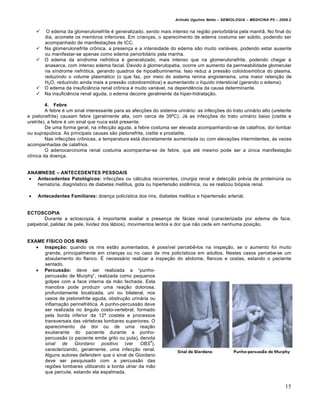 Arlindo Ugulino Netto – SEMIOLOGIA – MEDICINA P5 – 2009.2


        O edema da glomerulonefrite „ generalizado, sendo mais intenso na regi•o periorbitƒria pela manh•. No final do
        dia, acomete os membros inferiores. Em crian†as, o aparecimento de edema costuma ser sŠbito, podendo ser
        acompanhado de manifesta†€es de ICC.
       Na glomerulonefrite crˆnica, a presen†a e a intensidade do edema s•o muito variƒveis, podendo estar ausente
        ou manifestar-se apenas como edema periorbitƒrio pela manha.
       O edema da s‚ndrome nefr…tica „ generalizado, mais intenso que na glomerulonefrite, podendo chegar •
        anasarca, com intenso edema facial. Devido • glomerulopatia, ocorre um aumento da permeabilidade glomerular
        na s‚ndrome nefr…tica, gerando quadros de hipoalbuminemia. Isso reduz a press•o coloidosm…tica do plasma,
        reduzindo o volume plasmƒtico (o que faz, por meio do sistema renina angiotensina, uma maior reten†•o de
        H2O, reduzindo ainda mais a press•o coloidosm…tica) e aumentando o l‚quido intersticial (gerando o edema).
       O edema da insufici‰ncia renal crˆnica „ muito variƒvel, na depend‰ncia da causa determinante.
       Na insufici‰ncia renal aguda, o edema decorre geralmente da hiper-hidrata†•o.

         4. Febre
         A febre „ um sinal interessante para as afec†€es do sistema urinƒrio: as infec†€es do trato urinƒrio alto (ureterite
e pielonefrite) causam febre (geralmente alta, com cerca de 39‘C). Jƒ as infec†€es do trato urinƒrio baixo (cistite e
uretrite), a febre „ um sinal que nuca estƒ presente.
         De uma forma geral, na infec†•o aguda, a febre costuma ser elevada acompanhando-se de calafrios, dor lombar
ou suprapŠbica. As principais causas s•o pielonefrite, cistite e prostatite.
         Nas infec†€es crˆnicas, a temperatura estƒ discretamente aumentada ou com eleva†€es intermitentes, •s vezes
acompanhadas de calafrios.
         O adenocarcinoma renal costuma acompanhar-se de febre, que at„ mesmo pode ser a Šnica manifesta†•o
cl‚nica da doen†a.


ANAMNESE – ANTECEDENTES PESSOAIS
 Antecedentes Patol•gicos: infec†€es ou cƒlculos recorrentes, cirurgia renal e detec†•o pr„via de proteinŠria ou
   hematŠria, diagn…stico de diabetes mellitus, gota ou hipertens•o sist‰mica, ou se realizou bi…psia renal.

   Antecedentes Familiares: doen†a polic‚stica dos rins, diabetes mellitus e hipertens•o arterial.


ECTOSCOPIA
       Durante a ectoscopia, „ importante avaliar a presen†a de fƒcies renal (caracterizada por edema de face,
palpebral, palidez de pele, lividez dos lƒbios), movimentos lentos e dor que n•o cede em nenhuma posi†•o.


EXAME F‚SICO DOS RINS
    Inspeƒ„o: quando os rins est•o aumentados, „ poss‚vel perceb‰-los na inspe†•o, se o aumento foi muito
     grande, principalmente em crian†as ou no caso de rins polic‚sticos em adultos. Nestes casos percebe-se um
     abaulamento do flanco. • necessƒrio realizar a inspe†•o do abdome, flancos e costas, estando o paciente
     sentado.
    Percuss„o: deve ser realizada a “punho-
     percuss•o de Murphy”, realizada como pequenos
     golpes com a face interna da m•o fechada. Esta
     manobra pode produzir uma rea†•o dolorosa,
     profundamente localizada, uni ou bilateral, nos
     casos de pielonefrite aguda, obstru†•o urinƒria ou
     inflama†•o perinefr„tica. A punho-percuss•o deve
     ser realizada no ‡ngulo costo-vertebral, formado
     pela borda inferior da 12‹ costela e processos
     transversais das v„rtebras lombares superiores. O
     aparecimento da dor ou de uma rea†•o
     exuberante do paciente durante a punho-
     percuss•o (o paciente emite grito ou pula), denota
                                                     4
     sinal de Giordano positivo (ver OBS ),
     caracterizando, geralmente, uma infec†•o renal.
     Alguns autores defendem que o sinal de Giordano
     deve ser pesquisado com a percuss•o das
     regi€es lombares utilizando a borda ulnar da m•o
     que percute, estando ela espalmada.


                                                                                                                            15
 