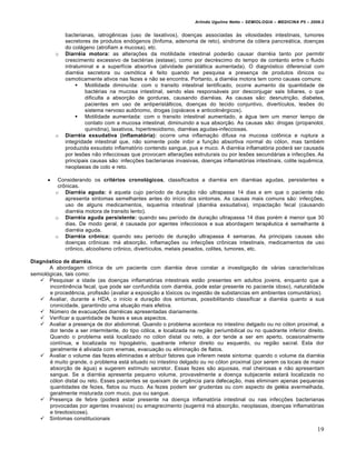 Arlindo Ugulino Netto – SEMIOLOGIA – MEDICINA P5 – 2009.2


               bacterianas, iatrogênicas (uso de laxativos), doenças associadas às vilosidades intestinais, tumores
               secretores de produtos endógenos (linfoma, adenoma de reto), síndrome da cólera pancreática, doenças
               do colágeno (atrofiam a mucosa), etc.
           o   Diarréia motora: as alterações da motilidade intestinal poderão causar diarréia tanto por permitir
               crescimento excessivo de bactérias (estase), como por decréscimo do tempo de contanto entre o fluido
               intraluminal e a superfície absortiva (atividade peristáltica aumentada). O diagnóstico diferencial com
               diarréia secretora ou osmótica é feito quando se pesquisa a presença de produtos iônicos ou
               osmoticamente ativos nas fezes e não se encontra. Portanto, a diarréia motora tem como causas comuns:
                     Motilidade diminuída: com o transito intestinal lentificado, ocorre aumento da quantidade de
                        bactérias na mucosa intestinal, sendo elas responsáveis por desconjugar sais biliares, o que
                        dificulta a absorção de gorduras, causando diarréias. As causas são: desnutrição, diabetes,
                        pacientes em uso de antiperistálticos, doenças do tecido conjuntivo, divertículos, lesões do
                        sistema nervoso autônomo, drogas (opiáceos e anticolinérgicos).
                     Motilidade aumentada: com o transito intestinal aumentado, a água tem um menor tempo de
                        contato com a mucosa intestinal, diminuindo a sua absorção. As causas são: drogas (propanolol,
                        quinidina), laxativos, hipertireoidismo, diarréias agudas-infecciosas.
           o   Diarréia exsudativa (inflamatória): ocorre uma inflamação difusa na mucosa colônica e ruptura a
               integridade intestinal que, não somente pode inibir a função absortiva normal do cólon, mas também
               produzida exsudato inflamatório contendo sangue, pus e muco. A diarréia inflamatória poderá ser causada
               por lesões não infecciosas que provocam alterações estruturais ou por lesões secundárias a infecções. As
               principais causas são: infecções bacterianas invasivas, doenças inflamatórias intestinais, colite isquêmica,
               neoplasias de colo e reto.

           Considerando os critérios cronológicos, classificados a diarréia em diarréias agudas, persistentes e
            crônicas.
           o Diarréia aguda: é aquela cujo período de duração não ultrapassa 14 dias e em que o paciente não
               apresenta sintomas semelhantes antes do início dos sintomas. As causas mais comuns são: infecções,
               uso de alguns medicamentos, isquemia intestinal (diarréia exsudativa), impactação fecal (causando
               diarréia motora de transito lento).
           o Diarréia aguda persistente: quando seu período de duração ultrapassa 14 dias porém é menor que 30
               dias. De modo geral, é causada por agentes infecciosos e sua abordagem terapêutica é semelhante à
               diarréia aguda.
           o Diarréia crônica: quando seu período de duração ultrapassa 4 semanas. As principais causas são
               doenças crônicas: má absorção, inflamações ou infecções crônicas intestinais, medicamentos de uso
               crônico, alcoolismo crônico, divertículos, metais pesados, colites, tumores, etc.

Diagnóstico de diarréia.
       A abordagem clínica de um paciente com diarréia deve constar a investigação de várias características
semiológicas, tais como:
    Pesquisar a idade (as doenças inflamatórias intestinais estão presentes em adultos jovens, enquanto que a
       incontinência fecal, que pode ser confundida com diarréia, pode estar presente no paciente idoso), naturalidade
       e procedência, profissão (avaliar a exposição a tóxicos ou ingestão de substancias em ambientes comunitários).
    Avaliar, durante a HDA, o início e duração dos sintomas, possibilitando classificar a diarréia quanto a sua
       cronicidade, garantindo uma atuação mais efetiva.
    Número de evacuações diarréicas apresentadas diariamente.
    Verificar a quantidade de fezes e seus aspectos.
    Avaliar a presença de dor abdominal. Quando o problema acontece no intestino delgado ou no cólon proximal, a
       dor tende a ser intermitente, do tipo cólica, e localizada na região periumbilical ou no quadrante inferior direito.
       Quando o problema está localizado no cólon distal ou reto, a dor tende a ser em aperto, ocasionalmente
       contínua, e localizada no hipogástrio, quadrante inferior direito ou esquerdo, ou região sacral. Esta dor
       geralmente é aliviada com enemas, evacuação ou eliminação de flatos.
    Avaliar o volume das fezes eliminadas e atribuir fatores que inferem neste sintoma: quando o volume da diarréia
       é muito grande, o problema está situado no intestino delgado ou no cólon proximal (por serem os locais de maior
       absorção de água) e sugerem estímulo secretor. Essas fezes são aquosas, mal cheirosas e não apresentam
       sangue. Se a diarréia apresenta pequeno volume, provavelmente a doença subjacente estará localizada no
       cólon distal ou reto. Esses pacientes se queixam de urgência para defecação, mas eliminam apenas pequenas
       quantidades de fezes, flatos ou muco. As fezes podem ser grudentas ou com aspecto de geléia avermelhada,
       geralmente misturada com muco, pus ou sangue.
    Presença de febre (poderá estar presente na doença inflamatória intestinal ou nas infecções bacterianas
       provocadas por agentes invasivos) ou emagrecimento (sugerirá má absorção, neoplasias, doenças inflamatórias
       e tireotoxicose).
    Sintomas constitucionais

                                                                                                                           19
 