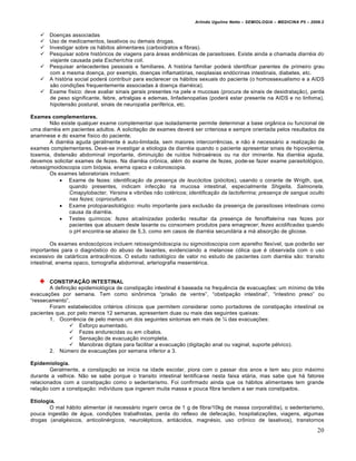 Arlindo Ugulino Netto – SEMIOLOGIA – MEDICINA P5 – 2009.2


       Doen†as associadas
       Uso de medicamentos, laxativos ou demais drogas.
       Investigar sobre os hƒbitos alimentares (carboidratos e fibras).
       Pesquisar sobre hist…ricos de viagens para ƒreas end‰micas de parasitoses. Existe ainda a chamada diarréia do
        viajante causada pela Escherichia coli.
       Pesquisar antecedentes pessoais e familiares. A hist…ria familiar poderƒ identificar parentes de primeiro grau
        com a mesma doen†a, por exemplo, doen†as inflamat…rias, neoplasias end…crinas intestinais, diabetes, etc.
       A hist…ria social poderƒ contribuir para esclarecer os hƒbitos sexuais do paciente (o homossexualismo e a AIDS
        s•o condi†€es frequentemente associadas • doen†a diarr„ica).
       Exame f‚sico: deve avaliar sinais gerais presentes na pele e mucosas (procura de sinais de desidrata†•o), perda
        de peso significante, febre, artralgias e edemas, linfadenopatias (poderƒ estar presente na AIDS e no linfoma),
        hipotens•o postural, sinais de neuropatia perif„rica, etc.

Exames complementares.
        N•o existe qualquer exame complementar que isoladamente permite determinar a base org‡nica ou funcional de
uma diarr„ia em pacientes adultos. A solicita†•o de exames deverƒ ser criteriosa e sempre orientada pelos resultados da
anamnese e do exame f‚sico do paciente.
        A diarr„ia aguda geralmente „ auto-limitada, sem maiores intercorr‰ncias, e n•o „ necessƒrio a realiza†•o de
exames complementares. Deve-se investigar a etiologia da diarr„ia quando o paciente apresentar sinais de hipovolemia,
toxemia, distens•o abdominal importante, diminui†•o de ru‚dos hidroa„reos ou na dor iminente. Na diarr„ia aguda,
devemos solicitar exames de fezes. Na diarr„ia crˆnica, al„m do exame de fezes, pode-se fazer exame parasitol…gico,
retossigmoidoscopia com bi…psia, enema opaco e colonoscopia.
        Os exames laboratoriais incluem:
             Exame de fezes: identificação da presença de leucócitos (pi…citos), usando o corante de Wrigth, que,
                quando presentes, indicam infec†•o na mucosa intestinal, especialmente Shigella, Salmonela,
                Cmapylobacter, Yersina e vibri€es n•o col„ricos; identificação da lactoferrina; presença de sangue oculto
                nas fezes; coprocultura.
             Exame protoparasitol…gico: muito importante para exclus•o da presen†a de parasitoses intestinais como
                causa da diarr„ia.
             Testes qu‚micos: fezes alcalinizadas poder•o resultar da presen†a de fenolftale‚na nas fezes por
                pacientes que abusam deste laxante ou consomem produtos para emagrecer; fezes acidificadas quando
                o pH encontra-se abaixo de 5,3, como em casos de diarr„ia secundƒria a mƒ absor†•o de glicose.

         Os exames endosc…picos incluem retossigm…idoscpia ou sigmoidoscopia com aparelho flex‚vel, que poder•o ser
importantes para o diagn…stico do abuso de laxantes, evidenciando a melanose c…lica que „ observada com o uso
excessivo de catƒrticos antrac‰nicos. O estudo radiol…gico de valor no estudo de pacientes com diarr„ia s•o: transito
intestinal, enema opaco, tomografia abdominal, arteriografia mesent„rica.


        CONSTIPAÇÃO INTESTINAL
        A defini†•o epidemiol…gica de constipa†•o intestinal „ baseada na frequ‰ncia de evacua†€es: um m‚nimo de tr‰s
evacua†€es por semana. Tem como sinˆnimos “pris•o de ventre”, “obstipa†•o intestinal”, “intestino preso” ou
“ressecamento”.
        Foram estabelecidos crit„rios cl‚nicos que permitem considerar como portadores de constipa†•o intestinal os
pacientes que, por pelo menos 12 semanas, apresentem duas ou mais das seguintes queixas:
        1. Ocorr‰ncia de pelo menos um dos seguintes sintomas em mais de “ das evacua†€es:
                 Esfor†o aumentado.
                 Fezes endurecidas ou em c‚balos.
                 Sensa†•o de evacua†•o incompleta.
                 Manobras digitais para facilitar a evacua†•o (digita†•o anal ou vaginal, suporte p„lvico).
        2. NŠmero de evacua†€es por semana inferior a 3.

Epidemiologia.
        Geralmente, a constipa†•o se inicia na idade escolar, piora com o passar dos anos e tem seu pico mƒximo
durante a velhice. N•o se sabe porque o transito intestinal lentifica-se nesta faixa etƒria, mas sabe que hƒ fatores
relacionados com a constipa†•o como o sedentarismo. Foi confirmado ainda que os hƒbitos alimentares tem grande
rela†•o com a constipa†•o: indiv‚duos que ingerem muita massa e pouca fibra tendem a ser mais constipados.

Etiologia.
       O mal hƒbito alimentar („ necessƒrio ingerir cerca de 1 g de fibra/10kg de massa corporal/dia), o sedentarismo,
pouca ingest•o de ƒgua, condi†€es trabalhistas, perda do reflexo de defeca†•o, hospitaliza†€es, viagens, algumas
drogas (analg„sicos, anticolin„rgicos, neurol„pticos, antiƒcidos, magn„sio, uso crˆnico de laxativos), transtornos
                                                                                                                         20
 