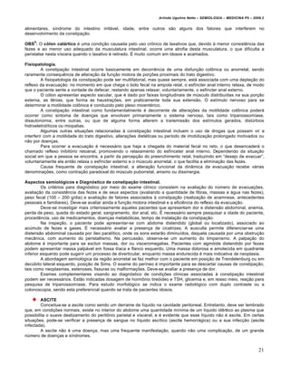 Arlindo Ugulino Netto – SEMIOLOGIA – MEDICINA P5 – 2009.2


alimentares, s‚ndrome do intestino irritƒvel, idade, entre outros s•o alguns dos fatores que interferem no
desenvolvimento da constipa†•o.
    8
OBS : O cólon catártico „ uma condi†•o causada pelo uso crˆnico de laxativos que, devido • menor consist‰ncia das
fezes e ao menor uso adequado da musculatura intestinal, ocorre uma atrofia desta musculatura, o que dificulta a
peristalse nesta v‚scera quando o laxativo „ retirado. • muito comum em idosos e acamados.

Fisiopatologia.
         A constipa†•o intestinal ocorre basicamente em decorr‰ncia de uma disfun†•o colˆnica ou anorretal, sendo
raramente consequ‰ncia de altera†•o da fun†•o motora de por†€es proximais do trato digestivo.
         A fisiopatologia da constipa†•o pode ser multifatorial, mas quase sempre, estƒ associada com uma deple†•o do
reflexo da evacua†•o: no momento em que chega o bolo fecal na ampola retal, o esf‚ncter anal interno relaxa, de modo
que o paciente sente a vontade de defecar, restando apenas relaxar, voluntariamente, o esf‚ncter anal externo.
         O c…lon apresentar aspecto sacular, que „ dado por faixas longitudinais de mŠsculo distribu‚das na sua por†•o
externa, as t‰nias, que forma as haustra†€es, em praticamente toda sua extens•o. O est‚mulo nervoso para se
determinar a motilidade colˆnica „ conduzido pelo plexo mioent„rico.
         A constipa†•o intestinal como fundamentalmente „ decorrente de altera†€es da motilidade colˆnica poderƒ
ocorrer como sintoma de doen†as que envolvam primariamente o sistema nervoso, tais como tripanossom‚ase,
disautonomia, entre outras, ou que de alguma forma alterem a transmiss•o dos est‚mulos gerados, distŠrbios
hidroeletrol‚ticos ou miopatias.
         Algumas outras situa†€es relacionadas • constipa†•o intestinal incluem o uso de drogas que possam vir a
interferir com a motilidade do trato digestivo, altera†€es diet„ticas ou per‚odo de imobiliza†•o prolongado motivados ou
n•o por doen†as.
         Para ocorrer a evacua†•o „ necessƒrio que haja a chegada do material fecal no reto, o que desencaderƒ o
chamado reflexo inibit…rio retoanal, promovendo o relaxamento do esf‚nceter anal interno. Dependendo da situa†•o
social em que a pessoa se encontra, a partir da percep†•o do preenchimento retal, traduzindo em “desejo de evacuar”,
voluntariamente ela ent•o relaxa o esf‚ncter externo e o mŠsculo anorretal, o que facilita a elimina†•o das fezes.
         Causa frequente de constipa†•o intestinal, a altera†•o funcional da din‡mica da evacua†•o recebe vƒrias
denomina†€es, como contra†•o paradoxal do mŠsculo puborretal, anismo ou dissinergia.

Aspectos semiológicos e Diagnóstico de constipação intestinal.
         Os crit„rios para diagn…stico por meio do exame cl‚nico consistem na avalia†•o do nŠmero de evacua†€es,
avalia†•o da consist‰ncia das fezes e de seus aspectos (avaliando a quantidade de fibras, massas e ƒgua nas fezes),
peso fecal (100 – 200 g/dia) e avalia†•o de fatores associados • constipa†•o (realiza†•o de anamnese, antecedentes
pessoais e familiares). Deve-se avaliar ainda a fun†•o motora intestinal e a efici‰ncia do reflexo da evacua†•o.
         Deve-se investigar mais criteriosamente aqueles pacientes que apresentam dor e distens•o abdominal, anemia,
perda de peso, queda do estado geral, sangramento, dor anal, etc. • necessƒrio sempre pesquisar a idade do paciente,
proced‰ncia, uso de medicamentos, doen†as metab…licas, tempo de instala†•o da constipa†•o.
         Na inspe†•o, o paciente pode apresentar-se com abdome distendido (global ou localizado), associado ao
acŠmulo de fezes e gases. • necessƒrio avaliar a presen†a de cicatrizes. A ausculta permite diferenciar-se uma
distens•o abdominal causada por ‚leo paral‚tico, onde os sons estar•o diminu‚dos, daquela causada por uma obstru†•o
mec‡nica, com aumento do peristaltismo. Na percuss•o, observa-se um aumento do timpanismo. A palpa†•o do
abdome „ importante para se excluir massas, dor ou visceromegalias. Pacientes com sigm…ide distendido por fezes
podem apresentar massa palpƒvel em fossa il‚aca e flanco esquerdo. Uma massa dolorosa e amolecida em quadrante
inferior esquerdo pode sugerir um processo de diverticular, enquanto massa endurecida „ mais indicativa de neoplasia.
         A abordagem semiol…gica da regi•o anorretal se faz melhor com o paciente em posi†•o de Trendelenburg ou em
decŠbito lateral esquerdo, posi†•o de Sims. O exame do per‚neo „ importante para se descartar causas de constipa†•o,
tais como neoplasmas, estenoses, fissuras ou malforma†€es. Deve-se avaliar a presen†a de dor.
         Exames complementares visando ao diagn…stico de condi†€es cl‚nicas associadas • constipa†•o intestinal
podem ser necessƒrios. Est•o indicadas dosagem de hormˆnio tire…ideo e TSH, glicemia e, em nosso meio, rea†•o para
pesquisa de tripanossom‚ase. Para estudo morfol…gico se indica o exame radiol…gico com duplo contraste ou a
colonoscopia, sendo esta preferencial quando se trata de pacientes idosos.

         ASCITE
         Conceitua-se a ascite como sendo um derrame de l‚quido na cavidade peritoneal. Entretanto, deve ser lembrado
que, em condi†€es normais, existe no interior do abdome uma quantidade m‚nima de um l‚quido id‰ntico ao plasma que
possibilita o suave deslizamento do peritˆnio parietal e visceral, e „ evidente que esse l‚quido n•o „ ascite. Em certas
situa†€es, pode-se verificar a presen†a de sangue no l‚quido asc‚tico (ascite hemorrƒgica) ou a sua infec†•o (ascite
infectada).
         A ascite n•o „ uma doen†a, mas uma frequente manifesta†•o, quando n•o uma complica†•o, de um grande
nŠmero de doen†as e s‚ndromes.


                                                                                                                         21
 