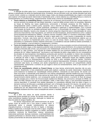 Arlindo Ugulino Netto – SEMIOLOGIA – MEDICINA P5 – 2009.2


Fisiopatologia.
        A reten†•o de s…dio pelos rins e, consequentemente, tamb„m de ƒgua „ um dos mais importantes aspectos da
g‰nese e perpetua†•o da ascite da hipertens•o porta. Entretanto, tem-se discutido muito nas ultimas d„cadas qual seria
o evento inicial: a ascite ou a reten†•o renal de s…dio e ƒgua. Cada uma dessas possibilidades deu origem a uma teoria
para explicar a forma†•o da ascite relacionada • hipertens•o porta: a teoria clƒssica (ou underfilling theory) e a teoria do
transbordamento (ou overflow theory), respectivamente. Existe ainda a teoria da vasodilata†•o arterial.
     Teoria clássica ou Underfilling theory: a presen†a de um bloqueio pr„-sinusoidal ao fluxo venoso hepƒtico de
        termina aumento da press•o por trƒs dessa obstru†•o, a qual se reflete primeiro sobre os sinus…ides, alterando
        as for†as de Starling nos vasos espl‡ncnicos, provocando a forma†•o excessiva de linfa hepƒtica, e
        retrogradamente sobre o sistema porta, causando, com o decorrer do tempo, a dilata†•o dessas veias e o
        desenvolvimento de colaterais, varizes (sobretudo, esofƒgicas e gƒstricas) e esplenomegalia. Com a grande
        concentra†•o de l‚quido na cavidade peritoneal (ascite) e com a concentra†•o de sangue nos …rg•os e vasos
        espl‡ncnicos dilatados, haveria uma redu†•o do volume sangu‚neo dispon‚vel para a vasculariza†•o de outras
        estruturas (hipovolemia). Esta hipovolemia, por est‚mulo de barorreceptores, ativaria fenˆmenos como o sistema
        renina-angiotensina-aldosterona (SRAA), o sistema nervoso simpƒtico (SNS) e o hormˆnio antidiur„tico (HAD).
        Ocorreria com isso aumento da reten†•o de s…dio e ƒgua pelos rins, o que levaria • reexpans•o do volume
        plasmƒtico. Contudo, esta teoria estƒ em descordo com as anormalidades hemodin‡micas sistema que se
        observam na ascite e na hipertens•o porta, como „ o caso da cirrose. Assim, se ela fosse correta, o volume
        plasmƒtico e o rendimento card‚aco estariam diminu‚dos, e a resist‰ncia vascular sist‰mica estaria aumentada, e
        na cirrose hepƒtica, o que se observa, „ exatamente o contrƒrio.
     Teoria do transbordamento ou Overflow theory: afirma que na cirrose avan†ada ocorreria primeriamente uma
        reten†•o de s…dio e ƒgua, e dois aspectos poderiam estar envolvidos nesse fenˆmeno: (A) a pr…pria insufici‰ncia
        hepƒtica produzida pela cirrose, que provocaria uma metaboliza†•o diminu‚da de um poss‚vel hormˆnio retentor
        de s…dio ou, pelo contrƒrio, uma redu†•o da s‚ntese hepƒtica de uma eventual subst‡ncia natriur„trica; (B) a
        presen†a de um “reflexo hepatorrenal”, que levaria a uma reten†•o de s…dio e ƒgua pelos rins em consequ‰ncia
        da ativa†•o de barorreceptores intra-hepƒticos produzida pelo aumento da press•o no interior dos sinus…ides.
        Em resumo, a pr…pria cirrose hepƒtica avan†ada, por meio de um mensageiro qu‚mico hepƒtico, induziria os rins
        • reten†•o de s…dio e ƒgua. A hipertens•o porta, ent•o, pioraria, deslocando l‚quido dos repletos espa†os
        intravasculares para os extravasculares (forma†•o de linfa) e para cavidade peritonial (ascite). Ocorreria,
        portanto, um “transbordamento” de l‚quido a partir de um plasma hiperexpandido. Entretanto, hƒ argumentos que
        contrariam esta teoria: os cirr…ticos com ascite comportam-se como se tivessem um compartimento arterial
        hipoexpandido, exatamente o contrƒrio do que sugere a teoria do transbordamento, tanto „ que evoluem com
        hipotens•o arterial.
     Teoria da vasodilatação arterial ou Foward theory: as duas teorias anteriormente descritas n•o se auto-
        excluem. Atualmente, a mais amplamente aceita para explicar a g‰nese da ascite relacionada • hipertens•o
        porta baseia-se na hip…tese da “vasodilata†•o arterial perif„rica”, mesclando as duas teorias. De acordo com
        essa nova teoria, a hipertens•o porta determina uma intensa vasodilata†•o arteriolar espl‡ncnica que „ induzida,
        provavelmente, pelo aumento dos n‚veis s„ricos de …xido n‚trico. Em decorr‰ncia dessa vasodilata†•o, ocorreria
        hipoenchimento arterial sist‰mico, com consequente queda da press•o arterial, e aumento do fluxo de sangue
        em alta press•o para o interior da microcircula†•o espl‡ncnica dilatada. Isto provocaria a ativa†•o do SRAA, do
        SNS e do HAD, fazendo com que os rins passarem, ent•o, a reter s…dio e ƒgua, o que provocaria expans•o do
        volume plasmƒtico. O resultado final dessas altera†€es „ a persistente reten†•o renal de s…dio e ƒgua e o
        derrame cont‚nuo de linfa para a cavidade peritoneal, com a forma†•o da ascite. Em resumo, de acordo com a
        teoria da vasodilata†•o arteriolar, a hipertens•o porta seria o distŠrbio primƒrio, a vasodilata†•o arteriolar
        espl‡ncnica por ela determinada seria o evento intermediƒrio e a reten†•o de s…dio e ƒgua pelos rins e a
        forma†•o excessiva de linfa e suas conseq”‰ncias seriam o resultado final.

Etiopatogenia.
         80 a 90% dos casos de ascite ocorrem devido •
hipertens•o portal causada por cirrose. As demais causas variam
entre insufici‰ncia hepƒtica fulminante, obstru†•o ou retardo ao
fluxo de sa‚da do sangue hepƒtico, etc.
         Os fatores responsƒveis pelo desenvolvimento de ascite
variam muito de acordo com a sua causa e podem incluir: a
hipertens•o porta, a press•o coloidosm…tica do plasma
(hipoalbuminemia), a forma†•o de linfa no f‚gado, a drenagem
linfƒtica espl‡ncnica, a excre†•o renal de s…dio e ƒgua, congest•o
hepƒtica (insufici‰ncia card‚aca congestiva ou direita; pericardite
constritiva; s‚ndrome de Budd-Chiari; doen†a venoclusiva),
tuberculose peritoneal, doen†as ovarianas, a permeabilidade dos
capilares peritoneais e o derrame direto na cavidade peritoneal de
l‚quidos provenientes de estruturas abdominais rompidas.
                                                                                                                            22
 