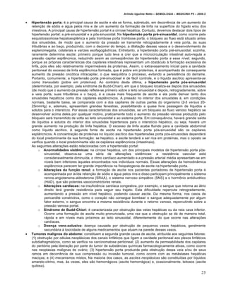 Arlindo Ugulino Netto – SEMIOLOGIA – MEDICINA P5 – 2009.2


   Hipertensão porta: é a principal causa de ascite e ela se forma, sobretudo, em decorrência de um aumento da
    retenção de sódio e água pelos rins e de um aumento da formação de linfa na superfície do fígado e/ou dos
    intestinos. A principal causa de hipertensão portal é a cirrose hepática. Contudo, devemos destacar dois tipos de
    hipertensão portal: a pré-sinusoidal e a pós-sinusoidal. Na hipertensão porta pré-sinusoidal, como ocorre pela
    esquistossomose hepatoesplênica e pela trombose porta trombose porta, o bloqueio ao fluxo está situado antes
    dos sinusóides, de modo que o aumento da pressão se transmite retrogradamente à veia porta, às suas
    tributárias e ao baço, produzindo, com o decorrer do tempo, a dilatação desses vasos e o desenvolvimento de
    esplenomegalia, colaterais e varizes esofagogástricas. Entretanto, a hipertensão porta pré-sinusoidal, sozinha,
    raramente determina ascite: primeiro porque tudo leva a crer que a microcirculação intestinal auto-regula a
    pressão capilar esplâncnica, reduzindo assim as conseqüências da hipertensão porta a esse nível; segundo,
    porque as próprias características dos capilares intestinais representam um obstáculo à formação excessiva de
    linfa, pois eles são relativamente impermeáveis às proteínas. Assim, o extravasamento inicial para a cavidade
    peritoneal do excesso de linfa esplâncnica formada, que é pobre em proteínas, é acompanhado de consequente
    aumento da pressão oncótica intracapilar, o que reequilibra o processo, evitando a persistência do derrame.
    Portanto, comumente, a hipertensão porta pré-sinudoisal é de fácil controle, e o líquido ascítico apresenta-se
    como transudato (pobre em proteínas). Ao contrário desta última, a hipertensão porta pós-sinusoidal
    (determinada, por exemplo, pela síndrome de Budd-Chiari), em que o bloqueio localiza-se depois dos sinusóides
    (de modo que o aumento da pressão reflete-se primeiro sobre o leito sinusoidal e depois, retrogradamente, sobre
    a veia porta, suas tributárias e o baço), é a causa mais frequente de ascite e ela pode derivar tanto dos
    sinusóides hepáticos como dos capilares esplâncnicos. A pressão no interior dos sinusóides é, em condições
    normais, bastante baixa, se comparada com a dos capilares de outras partes do organismo (2-3 versus 20-
    25mmHg) e, ademais, apresentam grandes fenestras, possibilitando a quase livre passagem de líquidos e
    solutos para o interstício. Por essas características dos sinusóides, se um bloqueio ao fluxo venoso hepático se
    desenvolver acima deles por qualquer motivo, praticamente todo o aumento da pressão venosa produzido pelo
    bloqueio será transmitido de volta ao leito sinusoidal e ao sistema porta. Em consequência, haverá grande saída
    de líquidos e solutos do interior dos sinusóides hipertensos para o interstício hepático, ou seja, haverá um
    grande aumento na produção de linfa hepática. O excesso de linfa acaba fluindo para a cavidade abdominal
    como líquido ascítico. A segunda fonte de ascite na hipertensão porta pós-sinusoidal são os capilares
    esplâncnicos. A concentração de proteínas no líquido ascítico das hipertensões porta pós-sinusoidais dependerá
    do local predominante da sua formação: se hepático, a ascite tenderá a ser rica em proteínas, mas o oposto se
    verifica quando o local predominante são os capilares esplâncnicos (intestinais).
    As seguintes alterações estão relacionadas com a hipertensão portal:
         o Anormalidades sistêmicas: na cirrose hepática, um dos principais modelos de hipertensão porta pós-
             sinusoidal, observa-se uma série de alterações sistêmicas: a resistência vascular está
             consideravelmente diminuída, o ritmo cardíaco aumentado e a pressão arterial média apresentam-se em
             níveis bem inferiores àqueles encontrados nos indivíduos normais. Essas alterações da hemodinâmica
             esplâncnica parecem ter grande importância na fisiopatogenia da ascite na hipertensão porta.
         o Alterações da função renal: a formação de ascite nos pacientes portadores de hipertensão porta é
             acompanhada por ávida retenção de sódio e água pelos rins e disso participam principalmente o sistema
             renina-angiotensina-aldosterona (SRAA), o sistema nervoso simpático (SNS) e o hormônio antidiurético
             (HAD), que são potentes vasoconstrictores renais.
         o Alterações cardíacas: na insuficiência cardíaca congestiva, por exemplo, o sangue que retorna ao átrio
             direito terá grande resistência para seguir seu trajeto. Esta dificuldade repercute retrogradamente,
             aumentando a pressão em nível hepático, podendo causar ascite. Da mesma forma, nos casos de
             pericardite constrictiva, como o coração não consegue bombear o sangue adequadamente por algum
             fator externo, o sangue encontra a mesma resistência durante o retorno venoso, repercutindo sobre a
             pressão venosa portal.
         o Síndrome de Budd-Chiari: é caracterizada por obstrução das veias hepáticas ou da veia cava inferior.
             Ocorre uma formação de ascite muito pronunciada, uma vez que a obstrução se dá de maneira total,
             rápida e em níveis mais próximos ao leito sinusoidal, diferentemente do que ocorre nas alterações
             cardíacas.
         o Doença veno-oclusiva: doença causada por obstrução de pequenos vasos hepáticos, geralmente
             secundária à toxicidade de alguns medicamentos que atuam na parede desses vasos.
   Tumores malignos do abdome: constituem a segunda grande causa de ascite, atribuída aos seguintes fatores:
    (1) obstrução por células neoplásicas dos canais linfáticos que ligam a cavidade peritoneal aos plexos linfáticos
    subdiafragmáticos, como se verifica na carcinomatose peritoneal; (2) aumento da permeabilidade dos capilares
    do peritônio pela liberação por parte do tumor de substâncias químicas farmacologicamente ativas, como ocorre
    nas neoplasias malignas de ovário; (3) hipertensão porta produzida pela obstrução dessa veia e/ou de seus
    ramos em decorrência de sua compressão ou invasão tumoral, como ocorre com as metástases hepáticas
    maciças; e (4) mecanismos mistos. Na maioria dos casos, as ascites neoplásicas são constituídas por líquidos
    amarelo-citrino, mas, às vezes, eles são hemorrágicos (ascite hemorrágica) e, ocasionalmente, leitosos (ascite
    quilosa).

                                                                                                                     23
 