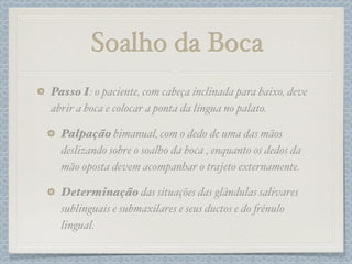 Soalho da Boca
Passo I: o paciente, com cabeça inclinada para baixo, deve
abrir a boca e colocar a ponta da língua no palato.
Palpação bimanual, com o dedo de uma das mãos
deslizando sobre o soalho da boca , enquanto os dedos da
mão oposta devem acompanhar o trajeto externamente.
Determinação das situações das glândulas salivares
sublinguais e submaxilares e seus ductos e do #ênulo
lingual.
 