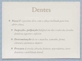 Dentes
Passo I: o paciente deve, com a cabeça inclinada para trás,
abrir a boca.
Inspeção e palpação bidigital em ida-e-volta das arcadas
dentárias superior e inferior.
Determinação de cor e manchas, tamanho, forma,
estrutura anatômica, número
Procura de erosão, abrasão, #aturas, macrodontia, cáries
dentárias e mobilidade dental.
 