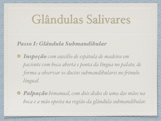 Passo I: Glândula Submandibular
Inspeção com auxílio de espátula de madeira em
paciente com boca aberta e ponta da língua no palato, de
forma a observar os ductos submandibulares no #ênulo
lingual.
Palpação bimanual, com dois dedos de uma das mãos na
boca e a mão oposta na região da glândula submandibular.
Glândulas Salivares
 
