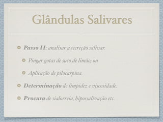 Passo II: analisar a secreção salivar.
Pingar gotas de suco de limão; ou
Aplicação de pilocarpina.
Determinação de limpidez e viscosidade.
Procura de sialorreia, hipossalivação etc.
Glândulas Salivares
 