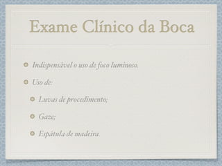 Exame Clínico da Boca
Indispensável o uso de foco luminoso.
Uso de:
Luvas de procedimento;
Gaze;
Espátula de madeira.
 