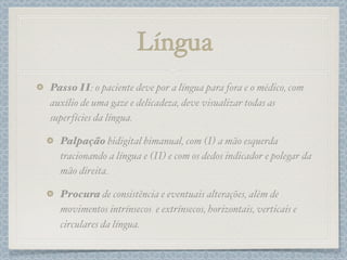Língua
Passo II: o paciente deve por a língua para fora e o médico, com
auxílio de uma gaze e delicadeza, deve visualizar todas as
superfícies da língua.
Palpação bidigital bimanual, com (I) a mão esquerda
tracionando a língua e (II) e com os dedos indicador e polegar da
mão direita.
Procura de consistência e eventuais alterações, além de
movimentos intrínsecos e extrínsecos, horizontais, verticais e
circulares da língua.
 