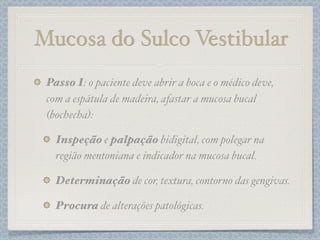 Mucosa do Sulco Vestibular
Passo I: o paciente deve abrir a boca e o médico deve,
com a espátula de madeira, afastar a mucosa bucal
(bochecha):
Inspeção e palpação bidigital, com polegar na
região mentoniana e indicador na mucosa bucal.
Determinação de cor, textura, contorno das gengivas.
Procura de alterações patológicas.
 