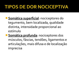  Somática superficial: nociceptores do
tegumento, bem localizada, qualidade
distinta, intensidade proporcional ao
estímulo
 Somática profunda: nociceptores dos
músculos, fáscias, tendões, ligamentos e
articulações, mais difusa e de localização
imprecisa
 