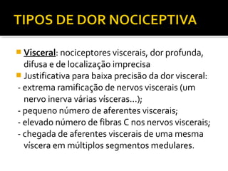  Visceral: nociceptores viscerais, dor profunda,
difusa e de localização imprecisa
 Justificativa para baixa precisão da dor visceral:
- extrema ramificação de nervos viscerais (um
nervo inerva várias vísceras...);
- pequeno número de aferentes viscerais;
- elevado número de fibras C nos nervos viscerais;
- chegada de aferentes viscerais de uma mesma
víscera em múltiplos segmentos medulares.
 