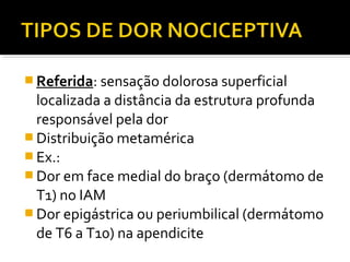  Referida: sensação dolorosa superficial
localizada a distância da estrutura profunda
responsável pela dor
 Distribuição metamérica
 Ex.:
 Dor em face medial do braço (dermátomo de
T1) no IAM
 Dor epigástrica ou periumbilical (dermátomo
de T6 a T10) na apendicite
 