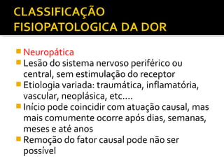  Neuropática
 Lesão do sistema nervoso periférico ou
central, sem estimulação do receptor
 Etiologia variada: traumática, inflamatória,
vascular, neoplásica, etc....
 Início pode coincidir com atuação causal, mas
mais comumente ocorre após dias, semanas,
meses e até anos
 Remoção do fator causal pode não ser
possível
 