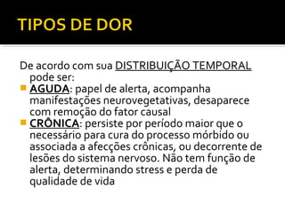 De acordo com sua DISTRIBUIÇÃO TEMPORAL
pode ser:
 AGUDA: papel de alerta, acompanha
manifestações neurovegetativas, desaparece
com remoção do fator causal
 CRÔNICA: persiste por período maior que o
necessário para cura do processo mórbido ou
associada a afecções crônicas, ou decorrente de
lesões do sistema nervoso. Não tem função de
alerta, determinando stress e perda de
qualidade de vida
 