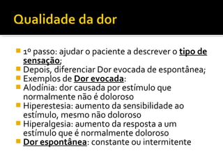  1º passo: ajudar o paciente a descrever o tipo de
sensação;
 Depois, diferenciar Dor evocada de espontânea;
 Exemplos de Dor evocada:
 Alodínia: dor causada por estímulo que
normalmente não é doloroso
 Hiperestesia: aumento da sensibilidade ao
estímulo, mesmo não doloroso
 Hiperalgesia: aumento da resposta a um
estímulo que é normalmente doloroso
 Dor espontânea: constante ou intermitente
 