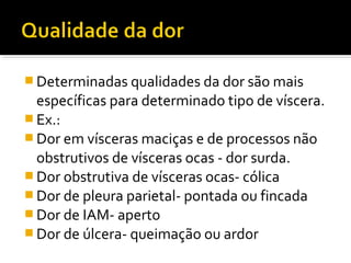  Determinadas qualidades da dor são mais
específicas para determinado tipo de víscera.
 Ex.:
 Dor em vísceras maciças e de processos não
obstrutivos de vísceras ocas - dor surda.
 Dor obstrutiva de vísceras ocas- cólica
 Dor de pleura parietal- pontada ou fincada
 Dor de IAM- aperto
 Dor de úlcera- queimação ou ardor
 