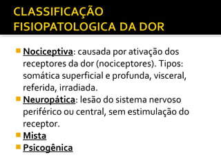  Nociceptiva: causada por ativação dos
receptores da dor (nociceptores). Tipos:
somática superficial e profunda, visceral,
referida, irradiada.
 Neuropática: lesão do sistema nervoso
periférico ou central, sem estimulação do
receptor.
 Mista
 Psicogênica
 