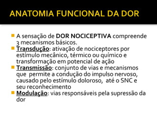  A sensação de DOR NOCICEPTIVA compreende
3 mecanismos básicos.
 Transdução: ativação de nociceptores por
estímulo mecânico, térmico ou químico e
transformação em potencial de ação
 Transmissão: conjunto de vias e mecanismos
que permite a condução do impulso nervoso,
causado pelo estímulo doloroso, até o SNC e
seu reconhecimento
 Modulação: vias responsáveis pela supressão da
dor
 