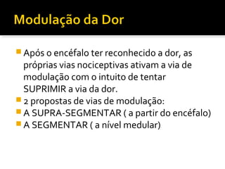  Após o encéfalo ter reconhecido a dor, as
próprias vias nociceptivas ativam a via de
modulação com o intuito de tentar
SUPRIMIR a via da dor.
 2 propostas de vias de modulação:
 A SUPRA-SEGMENTAR ( a partir do encéfalo)
 A SEGMENTAR ( a nível medular)
 