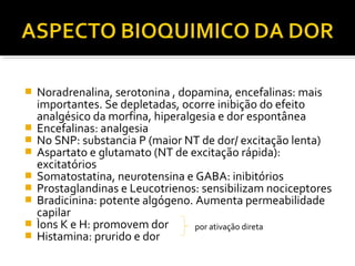  Noradrenalina, serotonina , dopamina, encefalinas: mais
importantes. Se depletadas, ocorre inibição do efeito
analgésico da morfina, hiperalgesia e dor espontânea
 Encefalinas: analgesia
 No SNP: substancia P (maior NT de dor/ excitação lenta)
 Aspartato e glutamato (NT de excitação rápida):
excitatórios
 Somatostatina, neurotensina e GABA: inibitórios
 Prostaglandinas e Leucotrienos: sensibilizam nociceptores
 Bradicinina: potente algógeno. Aumenta permeabilidade
capilar
 Ìons K e H: promovem dor
 Histamina: prurido e dor
por ativação direta
 