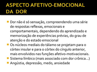  Dor não é só sensação, compreendendo uma série
de respostas reflexas, emocionais e
comportamentais, dependendo do aprendizado e
memorização de experiências prévias, do grau de
atenção e do estado emocional
 Os núcleos mediais do tálamo se projetam para o
córtex insular e para o córtex do cíngulo anterior,
mais envolvidos nas funções afetivo-motivacionais.
 Sistema límbico (mais associado com dor crônica...)
 Angústia, depressão, medo, ansiedade
 