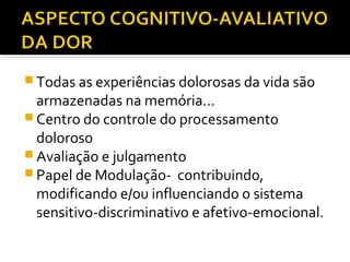  Todas as experiências dolorosas da vida são
armazenadas na memória...
 Centro do controle do processamento
doloroso
 Avaliação e julgamento
 Papel de Modulação- contribuindo,
modificando e/ou influenciando o sistema
sensitivo-discriminativo e afetivo-emocional.
 