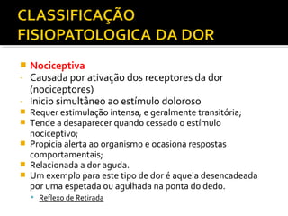  Nociceptiva
- Causada por ativação dos receptores da dor
(nociceptores)
- Inicio simultâneo ao estímulo doloroso
 Requer estimulação intensa, e geralmente transitória;
 Tende a desaparecer quando cessado o estímulo
nociceptivo;
 Propicia alerta ao organismo e ocasiona respostas
comportamentais;
 Relacionada a dor aguda.
 Um exemplo para este tipo de dor é aquela desencadeada
por uma espetada ou agulhada na ponta do dedo.
 Reflexo de Retirada
 