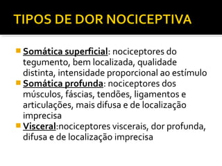  Somática superficial: nociceptores do
tegumento, bem localizada, qualidade
distinta, intensidade proporcional ao estímulo
 Somática profunda: nociceptores dos
músculos, fáscias, tendões, ligamentos e
articulações, mais difusa e de localização
imprecisa
 Visceral:nociceptores viscerais, dor profunda,
difusa e de localização imprecisa
 