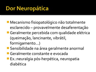  Mecanismo fisiopatológico não totalmente
esclarecido – provavelmente desaferentação
 Geralmente percebida com qualidade elétrica
(queimação, lancinante, vibrátil,
formigamento...)
 Sensibilidade na área geralmente anormal
 Geralmente constante e evocada
 Ex.:neuralgia pós-herpética, neuropatia
diabética
 