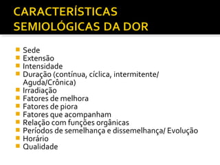  Sede
 Extensão
 Intensidade
 Duração (contínua, cíclica, intermitente/
Aguda/Crônica)
 Irradiação
 Fatores de melhora
 Fatores de piora
 Fatores que acompanham
 Relação com funções orgânicas
 Períodos de semelhança e dissemelhança/ Evolução
 Horário
 Qualidade
 