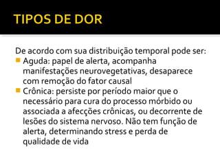 De acordo com sua distribuição temporal pode ser:
 Aguda: papel de alerta, acompanha
manifestações neurovegetativas, desaparece
com remoção do fator causal
 Crônica: persiste por período maior que o
necessário para cura do processo mórbido ou
associada a afecções crônicas, ou decorrente de
lesões do sistema nervoso. Não tem função de
alerta, determinando stress e perda de
qualidade de vida
 
